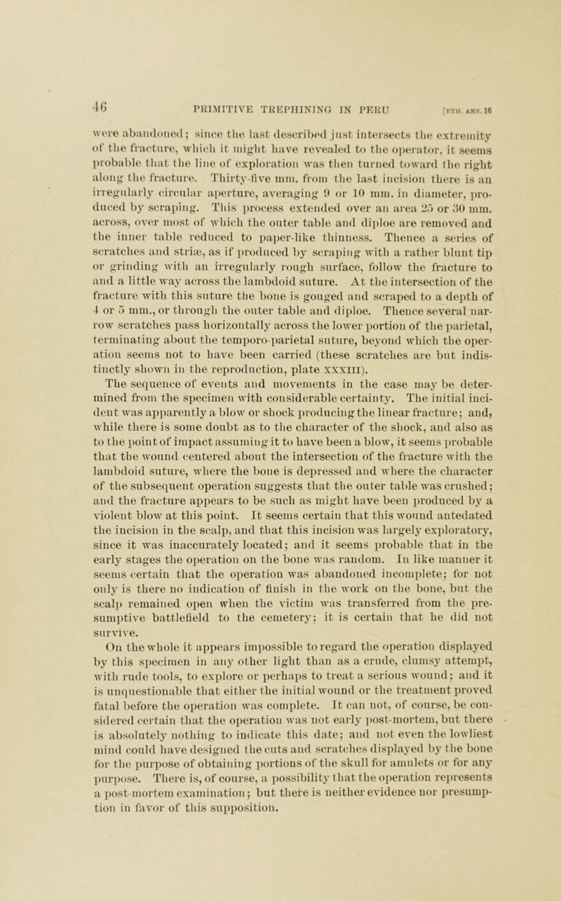 PRIMITIVE TREPHINING IN PERU [ETH. ANN. 16 were abandoned; since the last described just intersects the extremity of the fracture, which it might have revealed to the operator, it seems probable that the line of exploration was then turned toward the right along the fracture. Thirty-five mm. from the last incision there is an irregularly circular aperture, averaging 9 or 10 mm. in diameter, pro- duced by scraping. This process extended over an area 25 or 30 mm. across, over most of which the outer table and diploe are removed and the inner table reduced to paper-like thinness. Thence a series of scratches and striae, as if produced by scraping with a rather blunt tip or grinding with an irregularly rough surface, follow the fracture to and a little way across the lambdoid suture. At the intersection of the fracture with this suture the bone is gouged and scraped to a depth of 4 or 5 mm., or through the outer table and diploe. Thence several nar- row scratches pass horizontally across the lower portion of the parietal, terminating about the temporo parietal suture, beyond which the oper- ation seems not to have been carried (these scratches are but indis- tinctly shown in the reproduction, plate xxxiii). The sequence of events and movements in the case may be deter- mined from the specimen with considerable certainty. The initial inci- dent was apparently a blow or shock producing the linear fracture; and, while there is some doubt as to the character of the shock, and also as to the point of impact assuming it to have been a blow, it seems probable that the wound centered about the intersection of the fracture with the lambdoid suture, where the bone is depressed and where the character of the subsequent operation suggests that the outer table was crushed; and the fracture appears to be such as might have been produced by a violent blow at this point. It seems certain that this wound antedated the incision in the scalp, and that this incision was largely exploratory, since it was inaccurately located; and it seems probable that in the early stages the operation on the bone was random. In like manner it seems certain that the operation was abandoned incomplete; for not onlv is there no indication of finish in the work on the bone, but the scalp remained open when the victim was transferred from the pre- sumptive battlefield to the cemetery; it is certain that he did not survive. On the whole it appears impossible to regard the operation displayed by this specimen in any other light than as a crude, clumsy attempt, with rude tools, to explore or perhaps to treat a serious wound; and it is unquestionable that either the initial wound or the treatment proved fatal before the operation was complete. It can not, of course, be con- sidered certain that the operation was not early post-mortem, but there is absolutely nothing to indicate this date; and not even the lowliest mind could have designed the cuts and scratches displayed by the bone for the purpose of obtaining portions of the skull for amulets or for any purpose. There is, of course, a possibility that the operation represents a post-mortem examination; but there is neither evidence nor presump- tion in favor of this supposition.