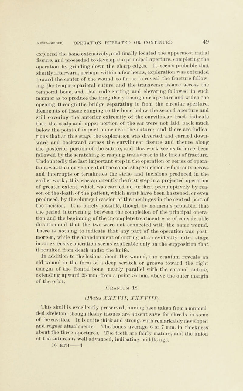 MUKlZ— MC GEE] explored the bone extensively, and finally located the uppermost radial fissure, and proceeded to develop the principal aperture, completing the operation by grinding down the sharp edges. It seems probable that shortly afterward, perhaps within a few hours, exploration was extended toward the center of the wound so far as to reveal the fracture follow- ing the temporo parietal suture and the transverse fissure across the temporal bone, and that rude cutting and elevating followed in such manner as to produce the irregularly triangular aperture and widen the opening through the bridge separating it from the circular aperture. Remnants of tissue clinging to the bone below the second aperture and still covering the anterior extremity of the curvilinear track indicate that the scalp and upper portion of the ear were not laid back much below the point of impact on or near the suture5 and there are indica- tions that at this stage the exploration was diverted and carried down- ward and backward across the curvilinear fissure and thence along the posterior portion of the suture, and this work seems to have been followed by the scratching or rasping transverse to the lines of fracture. Undoubtedly the last important step in the operation or series of opera- tions was the development of the canoe-shape incision, which cuts across and interrupts or terminates the stride and incisions produced in the earlier work; this was apparently the first step in a projected operation of greater extent, which was carried no further, presumptively by rea- son of the death of the patient, which must have been hastened, or even produced, by the clumsy invasion of the meninges in the central part of the incision. It is barely possible, though by no means probable, that the period intervening between the completion of the principal opera- tion and the beginning of the incomplete treatment was of considerable duration and that the two were not connected with the same wound. There is nothing to indicate that any part of the operation was post- mortem, while the abandonment of cutting at an evidently initial stage in an extensive operation seems explicable only on the supposition that it resulted from death under the knife. In addition to the lesions about the wound, the cranium reveals an old wound in the form of a deep scratch or groove toward the right margin of the frontal bone, nearly parallel with the coronal suture, extending upward 25 mm. from a point 55 mm. above the outer margin of the orbit. Cranium 18 (Plates XXXVII, XXXVIII) This skull is excellently preserved, having been taken from a mummi- fied skeleton, though fleshy tissues are absent save for shreds in some of the cavities. It is quite thick and strong, with remarkably developed and rugose attachments. The bones average 0 or 7 mm. in thickness about the three apertures. Tlie teeth are fairly mature, and the union ot the sutures is well advanced, indicating middle age. 10 etii 4