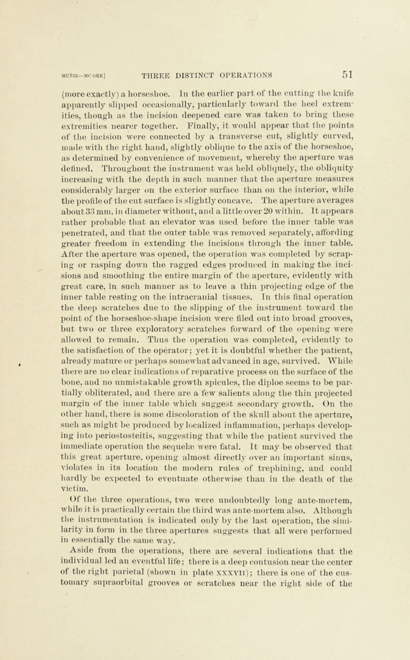 (more exactly) a horseshoe. In the earlier part of the cutting the knife apparently slipped occasionally, particularly toward the heel extrem- ities, though as the incision deepened care was taken to bring these extremities nearer together. Finally, it would appear that the points of the incision were connected by a transverse cut, slightly curved, made with the right hand, slightly oblique to the axis of the horseshoe, as determined by convenience of movement, whereby the aperture was defined. Throughout the instrument was held obliquely, the obliquity increasing with the depth in such manner that the aperture measures considerably larger on the exterior surface than on the interior, while the profile of the cut surface is slightly concave. The aperture averages about 33 mm. in diameter without, and a little over 20 within. It appears rather probable that an elevator was used before the inner table was penetrated, and that the outer table was removed separately, affording greater freedom in extending the incisions through the inner table. After the aperture was opened, the operation was completed by scrap- ing or rasping down the ragged edges produced in making the inci- sions and smoothing the entire margin of the aperture, evidently with great care, in such manner as to leave a thin projecting edge of the inner table resting on the intracranial tissues. In this final operation the deep scratches due to the slipping of the instrument toward the point of the liorseshoe-shape incision were filed out into broad grooves, but two or three exploratory scratches forward of the opening were allowed to remain. Thus the operation was completed, evidently to the satisfaction of the operator; yet it is doubtful whether the patient, already mature or perhaps somewhat advanced in age, survived. While there are no clear indications of reparative process on the surface of the bone, and no unmistakable growth spicules, the diploe seems to be par- tially obliterated, and there are a few salients along the thin projected margin of the inner table which suggest secondary growth. On the other hand, there is some discoloration of the skull about the aperture, such as might be produced by localized inflammation, perhaps develop- ing into periostosteitis, suggesting that while the patient survived the immediate operation the sequela? were fatal. It may be observed that this great aperture, opening almost directly over an important sinus, violates in its location the modern rules of trephining, and could hardly be expected to eventuate otherwise than in the death of the victim. Of the three operations, two were undoubtedly long ante-mortem, while it is practically certain the third was ante-mortem also. Although the instrumentation is indicated oidy by the last operation, the simi- larity in form in the three apertures suggests that all were performed in essentially the same way. Aside from the operations, there are several indications that the individual led an eventful life; there is a deep contusion near the center of the right parietal (shown in plate xxxvii); there is one of the cus- tomary supraorbital grooves or scratches near the right side of the