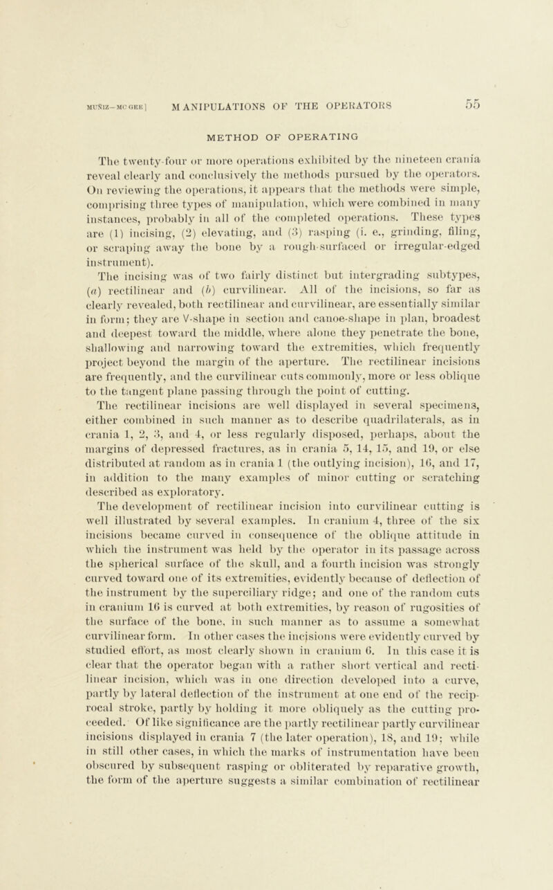 METHOD OF OPERATING The twenty-four or more operations exhibited by the nineteen crania reveal clearly and conclusively the methods pursued by the operators. On reviewing the operations, it appears that the methods were simple, comprising three types of manipulation, which were combined in many instances, probably in all of the completed operations. These types are (1) incising, (2) elevating, and (3) rasping (i. e., grinding, filing, or scraping away the bone by a rough-surfaced or irregular-edged instrument). The incising was of two fairly distinct but intergrading subtypes, (a) rectilinear and (b) curvilinear. All of the incisions, so far as clearly revealed, both rectilinear and curvilinear, are essentially similar in form; they are V-shape in section and canoe-sliape in plan, broadest and deepest toward the middle, where alone they penetrate the bone, shallowing and narrowing toward the extremities, which frequently project beyond the margin of the aperture. The rectilinear incisions are frequently, and the curvilinear cuts commonly, more or less oblique to the tangent plane passing through the point of cutting. The rectilinear incisions are well displayed in several specimens, either combined in such manner as to describe quadrilaterals, as in crania 1, 2, 3, and 4, or less regularly disposed, perhaps, about the margins of depressed fractures, as in crania 5, 14, 15, and 19, or else distributed at random as in crania 1 (the outlying incision), 1G, and 17, in addition to the many examples of minor cutting or scratching described as exploratory. The development of rectilinear incision into curvilinear cutting is well illustrated by several examples. In cranium 4, three of the six incisions became curved in consequence of the oblique attitude in which the instrument was held by the operator in its passage across the spherical surface of the skull, and a fourth incision was strongly curved toward one of its extremities, evidently because of deflection of the instrument by the superciliary ridge; and one of the random cuts in cranium 1G is curved at both extremities, by reason of rugosities of the surface of the bone, in such manner as to assume a somewhat curvilinear form. In other cases the incisions were evidently curved by studied effort, as most clearly shown in cranium G. In this case it is clear that the operator began with a rather short vertical and recti- linear incision, which was in one direction developed into a curve, partly by lateral deflection of the instrument at one end of the recip- rocal stroke, partly by holding it more obliquely as the cutting pro- ceeded. Of like significance are the partly rectilinear partly curvilinear incisions displayed in crania 7 (the later operation), 18, and 19; while in still other cases, in which the marks of instrumentation have been obscured by subsequent rasping or obliterated by reparative growth, the form of the aperture suggests a similar combination of rectilinear