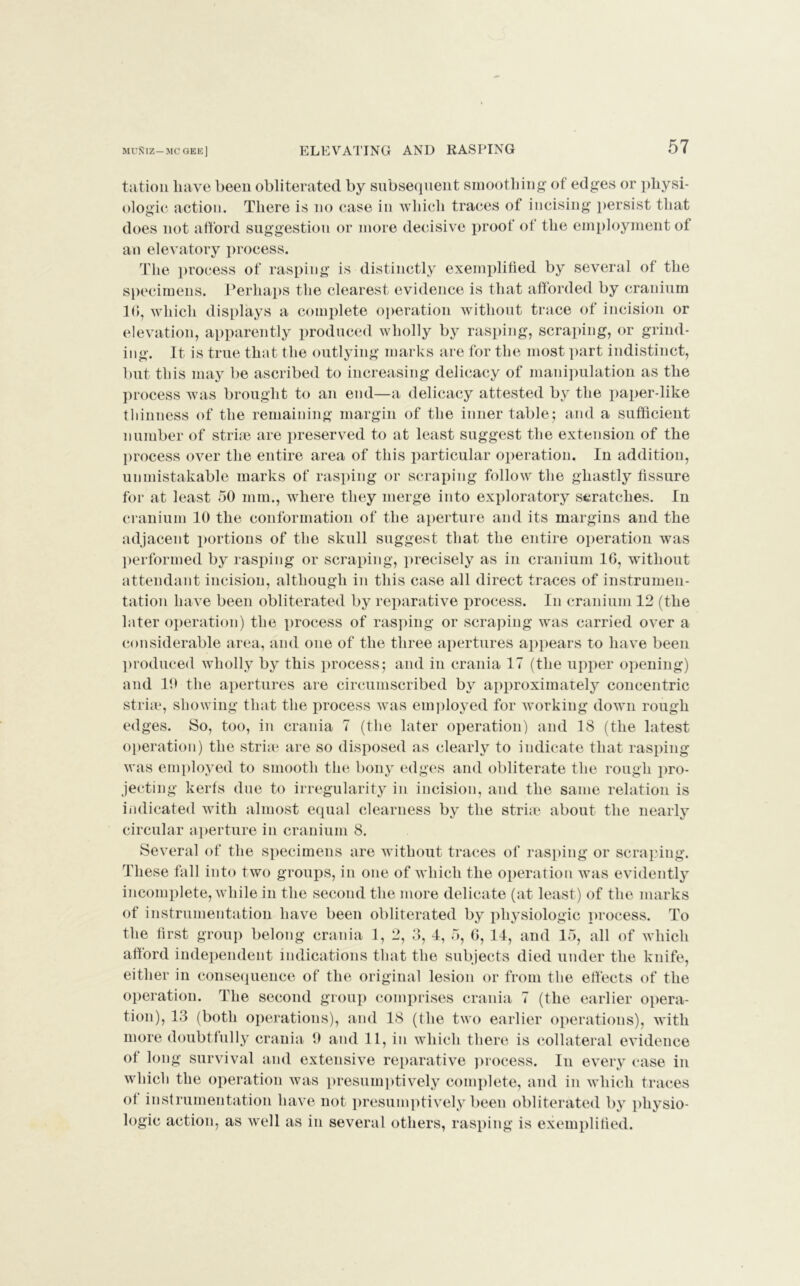 tation liave been obliterated by subsequent smoothing of edges or physi- ologic action. There is no case in which traces of incising persist that does not afford suggestion or more decisive proof of the employment of an elevatory process. The process of rasping is distinctly exemplified by several of the specimens. Perhaps the clearest evidence is that afforded by cranium 10, which displays a complete operation without trace of incision or elevation, apparently produced wholly by rasping, scraping, or grind- ing. It is true that the outlying marks are for the most part indistinct, but this may be ascribed to increasing delicacy of manipulation as the process was brought to an end—a delicacy attested by the paper-like thinness of the remaining margin of the inner table; and a sufficient number of striae are preserved to at least suggest the extension of the process over the entire area of this particular operation. In addition, unmistakable marks of rasping or scraping follow the ghastly fissure for at least 50 mm., where they merge into exploratory scratches. In cranium 10 the conformation of the aperture and its margins and the adjacent portions of the skull suggest that the entire operation was performed by rasping or scraping, precisely as in cranium 16, without attendant incision, although in this case all direct traces of instrumen- tation have been obliterated by reparative process. In cranium 12 (the later operation) the process of rasping or scraping was carried over a considerable area, and one of the three apertures appears to have been produced wholly by this process; and in crania 17 (the upper opening) and 10 the apertures are circumscribed by approximately concentric striae, showing that the process was employed for working down rough edges. So, too, in crania 7 (the later operation) and 18 (the latest operation) the striae are so disposed as clearly to indicate that rasping was employed to smooth the bony edges and obliterate the rough pro- jecting kerfs due to irregularity in incision, and the same relation is indicated with almost equal clearness by the striae about the nearly circular aperture in cranium 8. Several of the specimens are without traces of rasping or scraping. These fall into two groups, in one of which the operation was evidently incomplete, while in the second the more delicate (at least) of the marks of instrumentation have been obliterated by physiologic process. To the first group belong crania 1, 2, 3, 4, 5, 6, 14, and 15, all of which afford independent indications that the subjects died under the knife, either in consequence of the original lesion or from the effects of the operation. The second group comprises crania 7 (the earlier opera- tion), 13 (both operations), and 18 (the two earlier operations), with more doubtfully crania t) and 11, in which there is collateral evidence of long survival and extensive reparative process. In every case in which the operation was presumptively complete, and in which traces of instrumentation have not presumptively been obliterated by physio- logic action, as well as in several others, rasping is exemplified.