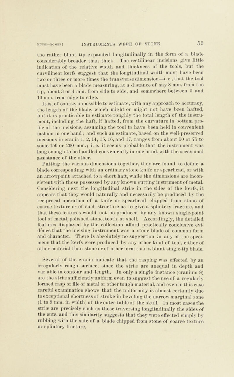 tlie rather blunt tip expanded longitudinally in the form of a blade considerably broader than thick. The rectilinear incisions give little indication of the relative width and thickness of the tools, but the curvilinear kerfs suggest that the longitudinal width must have been two or three or more times the transverse dimension—i. e., that the tool must have been a blade measuring, at a distance of say 8 mm. from the tip, about 3 or 4 mm. from side to side, and somewhere between 5 and 10 mm. from edge to edge. It is, of course, impossible to estimate, with any approach to accuracy, the length of the blade, which might or might not have been hafted, but it is practicable to estimate roughly the total length of the instru- ment, including the haft, if hafted, from the curvature in bottom pro- file of the incisions, assuming the tool to have been held in convenient fashion in one hand; and such an estimate, based on the well-preserved incisions in crania 1; 2,14, 15,16, and 17, ranges from about 50 or 75 to some 150 or 200 mm.; i. e., it seems probable that the instrument was long enough to be handled conveniently in one hand, with the occasional assistance of the other. Putting the various dimensions together, they are found to define a blade corresponding with an ordinary stone knife or spearhead, or with an arrowpoint attached to a short haft, while the dimensions are incon- sistent with those possessed by any known cutting instrument of metal. Considering next the longitudinal strim in the sides of the kerfs, it appears that they would naturally and necessarily be produced by the reciprocal operation of a knife or spearhead chipped from stone of coarse texture or of such structure as to give a splintery fracture, and that these features would not be produced by any known single-point tool of metal, polished stone, tooth, or shell. Accordingly, the detailed features displayed by the collection afford practically conclusive evi- dence that the incising instrument was a stone blade of common form and character. There is absolutely no suggestion in any of the speci- mens that the kerfs were produced by any other kind of tool, either of other material than stone or of other form than a blunt single-tip blade. Several of the crania indicate that the rasping was effected by an irregularly rough surface, since the strhe are unequal in depth and variable in contour and length. In only a single instance (cranium 8) are the striae sufficiently uniform even to suggest the use of a regularly formed rasp or file of metal or other tough material, and even in this case careful examination shows that the uniformity is almost certainly due to exceptional shortness of stroke in beveling the narrow marginal zone (1 to 9 mm. in width) of the outer table of the skull. In most cases the striae are precisely such as those traversing longitudinally the sides of the cuts, and this similarity suggests that they were effected simply by rubbing with the side of a blade chipped from stone of coarse texture or splintery fracture.