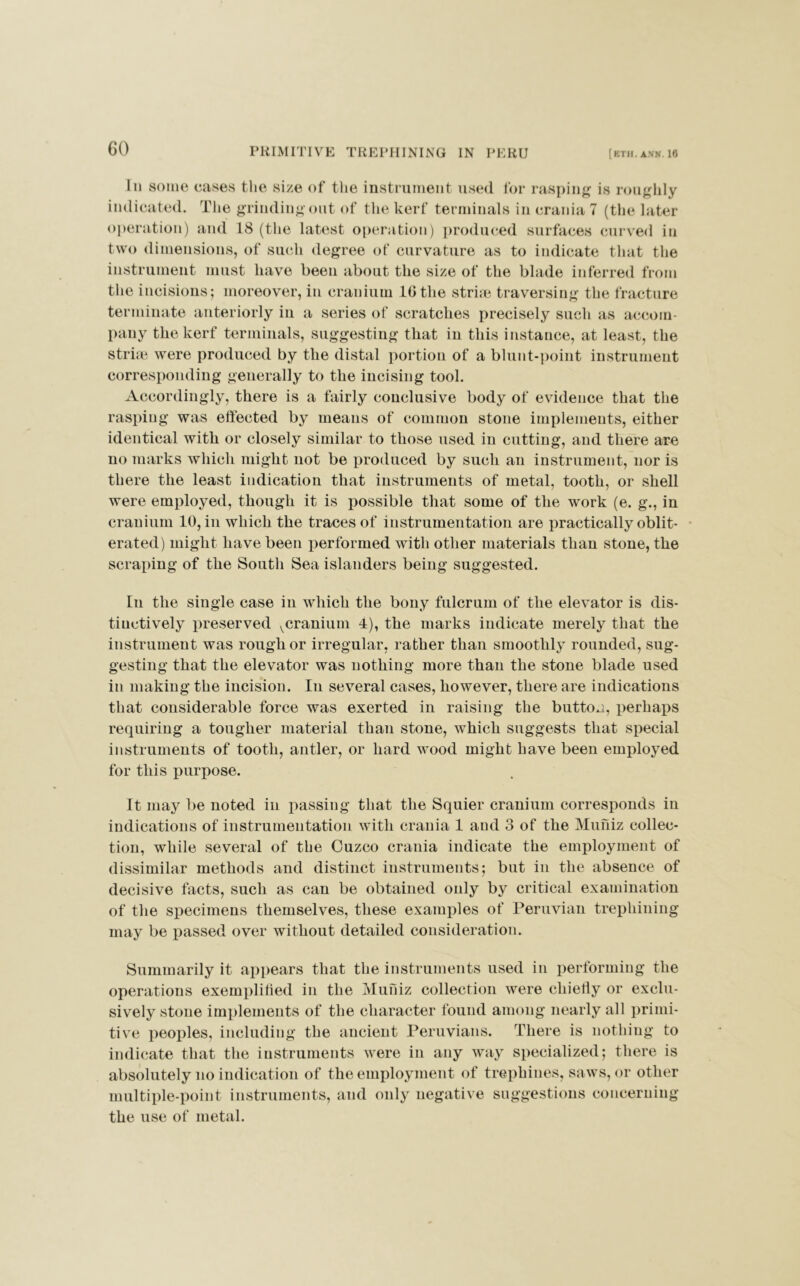 In some cases the size of the instrument used for rasping is roughly indicated. The grinding out of the kerf terminals in crania 7 (the later operation) and 18 (the latest operation) produced surfaces curved in two dimensions, of such degree of curvature as to indicate that the instrument must have been about the size of the blade inferred from the incisions; moreover, in cranium 10 the strne traversing the fracture terminate anteriorly in a series of scratches precisely such as accom- pany the kerf terminals, suggesting that in this instance, at least, the striae were produced by the distal portion of a blunt-point instrument corresponding generally to the incising tool. Accordingly, there is a fairly conclusive body of evidence that the rasping was effected by means of common stone implements, either identical with or closely similar to those used in cutting, and there are no marks which might not be produced by such an instrument, nor is there the least indication that instruments of metal, tooth, or shell were employed, though it is possible that some of the work (e. g., in cranium 10, in which the traces of instrumentation are practically oblit- erated) might have been performed with other materials than stone, the scraping of the South Sea islanders being suggested. In the single case in which the bony fulcrum of the elevator is dis- tinctively preserved ^cranium 4), the marks indicate merely that the instrument was rough or irregular, rather than smoothly rounded, sug- gesting that the elevator was nothing more than the stone blade used in making the incision. In several cases, however, there are indications that considerable force was exerted in raising the button, perhaps requiring a tougher material than stone, which suggests that special instruments of tooth, antler, or hard wood might have been employed for this purpose. It may be noted in passing that the Squier cranium corresponds in indications of instrumentation with crania 1 and 3 of the Muniz collec- tion, while several of the Cuzco crania indicate the employment of dissimilar methods and distinct instruments; but in the absence of decisive facts, such as can be obtained only by critical examination of the specimens themselves, these examples of Peruvian trephining may be passed over without detailed consideration. Summarily it appears that the instruments used in performing the operations exemplified in the Muniz collection were chiefly or exclu- sively stone implements of the character found among nearly all primi- tive peoples, including the ancient Peruvians. There is nothing to indicate that the instruments were in any way specialized; there is absolutely no indication of the employment of trephines, saws, or other multiple-point instruments, and only negative suggestions concerning the use of metal.