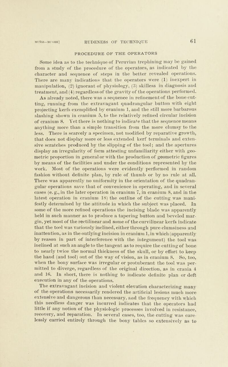 PROCEDURE OF THE OPERATORS Some idea as to the technique of Peruvian trephining may be gained from a study of the procedure of the operators, as indicated by the character and sequence of steps in the better revealed operations. There are many indications that the operators were (1) inexpert in manipulation, (2) ignorant of physiology, (3) skilless in diagnosis and treatment, and (4) regardless of the gravity of the operations performed. As already noted, there was a sequence in refinement of the bone cut- ting, running from the extravagant quadrangular button with eight projecting kerfs exemplified by cranium 1, and the still more barbarous slashing shown in cranium 5, to the relatively refined circular incision of cranium 8. Yet there is nothing to indicate that the sequence means anything more than a simple transition from the more clumsy to the less. There is scarcely a specimen, not modified by reparative growth, that does not display more or less extended kerf terminals and exten- sive scratches produced by the slipping of the tool; and the apertures display an irregularity of form attesting unfamiliarity either with geo- metric proportion in general or with the production of geometric figures by means of the facilities and under the conditions represented by the work. Most of the operations were evidently performed in random fashion without definite plan, by rule of thumb or by no rule at all. There was apparently no uniformity in the orientation of the quadran- gular operations save that of convenience in operating, and in several cases (e. g., in the later operation in cranium 7, in cranium 8, and in the latest operation in cranium 18) the outline of the cutting was mani- festly determined by the attitude in which the subject was placed. In some of the more refined operations the incising blade was apparently held in such manner as to produce a tapering button and beveled mar- gin, yet most of the rectilinear and some of the curvilinear kerfs indicate that the tool was variously inclined, either through pure clumsiness and inattention, as in the outlying incision in cranium 1, in which (apparently by reason in part of interference with the integument) the tool was inclined at such an angle to the tangent as to require the cutting of bone to nearly twice the normal thickness of the skull, or by effort to keep the hand (and tool) out of the way of vision, as in cranium 8. So, too, when the bony surface was irregular or protuberant the tool was per- mitted to diverge, regardless of the original direction, as in crania 4 and Id. In short, there is nothing to indicate definite plan or deft execution in any of the operations. The extravagant incision and violent elevation characterizing many of the operations necessarily rendered the artificial lesions much more extensive and dangerous than necessary, and the frequency with which this needless danger was incurred indicates that the operators had little if any notion of the physiologic processes involved in resistance, recovery, and reparation. In several cases, too, the cutting was care- lessly carried entirely through the bony tables so extensively as to