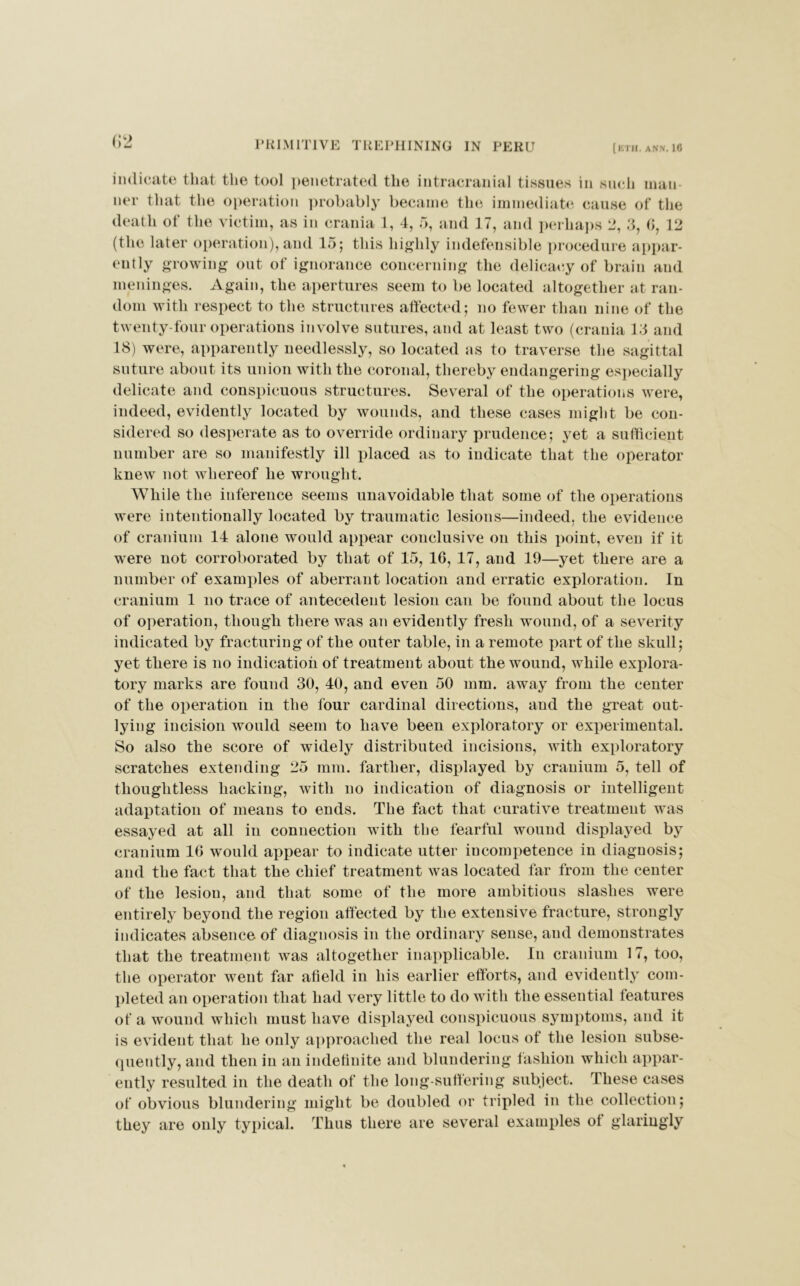 (52 indicate that the tool penetrated the intracranial tissues in such man ner that the operation probably became the immediate cause of the death of the victim, as in crania 1, 4, 5, and 17, and perhaps 2, 3, 6, 12 (the later operation),and 15; this highly indefensible procedure appar- ently growing out of ignorance concerning the delicacy of brain and meninges. Again, the apertures seem to be located altogether at ran- dom with respect to the structures affected; no fewer than nine of the twenty-four operations involve sutures, and at least two (crania 13 and 18) were, apparently needlessly, so located as to traverse the sagittal suture about its union with the coronal, thereby endangering especially delicate and conspicuous structures. Several of the operations were, indeed, evidently located by wounds, and these cases might be con- sidered so desperate as to override ordinary prudence; yet a sufficient number are so manifestly ill jdaced as to iudicate that the operator knew not whereof he wrought. While the inference seems unavoidable that some of the operations were intentionally located by traumatic lesions—indeed, the evidence of cranium 14 alone would appear conclusive on this point, even if it were not corroborated by that of 15, 16, 17, and 19—yet there are a number of examples of aberrant location and erratic exploration. In cranium 1 no trace of antecedent lesion can be found about the locus of operation, though there was an evidently fresh wound, of a severity indicated by fracturing of the outer table, in a remote part of the skull; yet there is no indication of treatment about the wound, while explora- tory marks are found 30, 40, and even 50 mm. away from the center of the operation in the four cardinal directions, and the great out- lying incision would seem to have been exploratory or experimental. So also the score of widely distributed incisions, with exploratory scratches extending 25 mm. farther, displayed by cranium 5, tell of thoughtless hacking, with no indication of diagnosis or intelligent adaptation of means to ends. The fact that curative treatment was essayed at all in connection with the fearful wound displayed by cranium 16 would appear to indicate utter incompetence in diagnosis; and the fact that the chief treatment was located far from the center of the lesion, and that some of the more ambitious slashes were entirely beyond the region affected by the extensive fracture, strongly indicates absence of diagnosis in the ordinary sense, and demonstrates that the treatment was altogether inapplicable. In cranium 17, too, the operator went far afield in his earlier efforts, and evidently com- pleted an operation that had very little to do with the essential features of a wound which must have displayed conspicuous symptoms, and it is evident that he only approached the real locus of the lesion subse- quently, and then in an indefinite and blundering fashion which appar- ently resulted in the death of the long-suffering subject. These cases of obvious blundering might be doubled or tripled in the collection; they are only typical. Thus there are several examples of glaringly