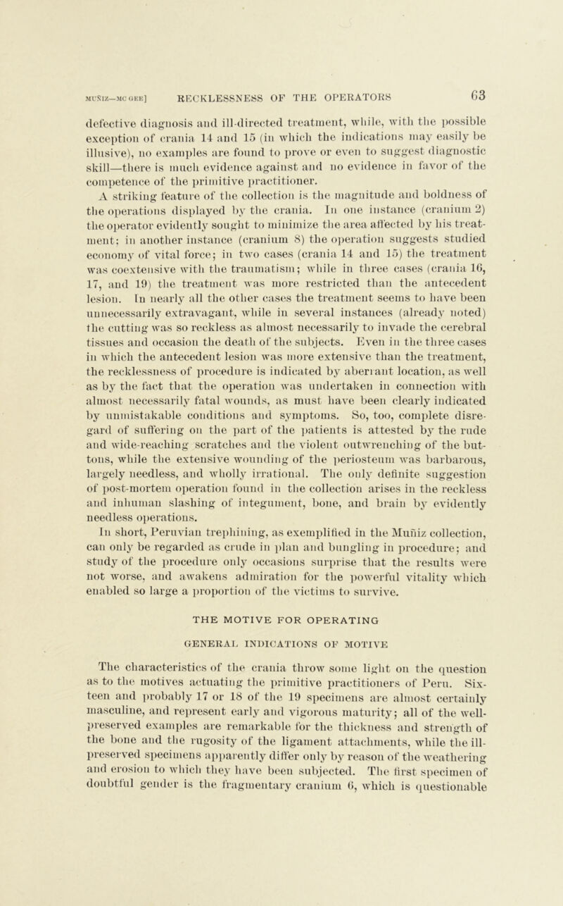 defective diagnosis and ill-directed treatment, while, with the possible exception of crania 14 and 15 (in which the indications may easily be illusive), no examples are found to prove or even to suggest diagnostic sliill—there is much evidence against and no evidence in favor of the competence of the primitive practitioner. A striking feature of the collection is the magnitude and boldness of the operations displayed by the crania. In one instance (cranium 2) the operator evidently sought to minimize the area affected by his treat- ment; in another instance (cranium 8) the operation suggests studied economy of vital force; in two cases (crania 14 and 15) the treatment was coextensive with the traumatism; while in three cases (crania 1G, 17, and 19) the treatment was more restricted than the antecedent lesion. In nearly all the other cases the treatment seems to have been unnecessarily extravagant, while in several instances (already noted) fhe cutting was so reckless as almost necessarily to invade the cerebral tissues and occasion the death of the subjects. Even in the three cases in which the antecedent lesion was more extensive than the treatment, the recklessness of procedure is indicated by aberrant location, as well as by the fact that the operation was undertaken in connection with almost necessarily fatal wounds, as must have been clearly indicated by unmistakable conditions and symptoms. So, too, complete disre- gard of suffering on the part of the patients is attested by the rude and wide-reaching scratches and the violent outwrenching of the but- tons, while the extensive wounding of the periosteum was barbarous, largely needless, and wholly irrational. The only definite suggestion of post-mortem operation found in the collection arises in the reckless and inhuman slashing of integument, bone, and brain by evidently needless operations. In short, Peruvian trephining, as exemplified in the Muniz collection, can only be regarded as crude in plan and bungling in procedure; and study of the procedure only occasions surprise that the results were not worse, and awakens admiration for the powerful vitality which enabled so large a proportion of the victims to survive. THE MOTIVE FOR OPERATING GENERAL INDICATIONS OF MOTIVE The characteristics of the crania throw some light on the question as to the motives actuating the primitive practitioners of Peru. Six- teen and probably 17 or 18 of the 19 specimens are almost certainly masculine, and represent early and vigorous maturity; all of the well- preserved examples are remarkable for the thickness and strength of the bone and the rugosity of the ligament attachments, while the ill- preserved specimens apparently differ only by reason of the weathering and erosion to which they have been subjected. The first specimen of doubtful gender is the fragmentary cranium G, which is questionable