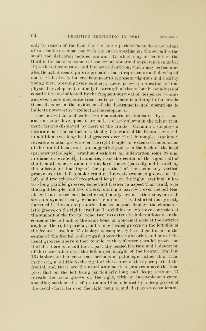 (>4 only by reason of the fact that the single parietal bone does not admit of satisfactory comparison with the entire specimens; the second is the small and delicately molded cranium 12, which may be feminine; the third is the small specimen of somewhat abnormal appearance (number 19) with mature sutures and immature dentition, which may be feminine also,though it seems quite as probable that it represents an ill-developed male. Collectively the crania appear to represent vigorous and healthy young men, presumptively soldiery; there is every indication of tine physical development, not only in strength of tissue, but in soundness of constitution as indicated by the frequent survival of desperate wounds and even more desperate treatment; yet there is nothing in the crania themselves or in the evidence of the instruments and operations to indicate noteworthy intellectual development. The individual and collective characteristics indicated bv osseous and muscular development are no less clearly shown in the minor trau- matic lesions displayed by most of the crania. Cranium 1 displays a late ante-mortem contusion with slight fracture of the frontal bone and, in addition, two long healed grooves over the left temple; cranium 2 reveals a similar groove over the right temple, an extensive indentation of the frontal bone, and two suggestive gashes in the back of the head (perhaps pathologic); cranium 4 exhibits an indentation some 25 mm. in diameter, evidently traumatic, near the center of the right half of the frontal bone; cranium 5 displays traces (partially obliterated by the subsequent hacking of the operation) of the customary vertical groove over the left temple; cranium 7 reveals two such grooves on the left, and two others of exceptional length on the right; cranium 10 has two long parallel grooves, somewhat fresher in aspect than usual, over the right temple, and two others, forming a narrow V over the left tem- ple, with a shorter one placed exceptionally low on either side, or in all six cuts symmetrically grouped; cranium 11 is distorted and greatly flattened in the antero posterior dimension, and displays the character- istic groove on the right; cranium 12 exhibits an extensive contusion at the summit of the frontal bone, two less extensive indentations near the center of the left half of the same bone, an abnormal scale at the anterior angle of the right parietal, and a long healed groove on the left side of the frontal; cranium 15 displays a completely healed contusion in the center of the frontal, a short gash above the right orbit, and one of the usual grooves above either temple, with a shorter parallel groove on the left; there is in addition a partially healed fracture and indentation of the outer table near the left upper margin of the frontal; cranium 10 displays an immense scar, perhaps of pathologic rather than trau- matic origin, a little to the right of the center in the upper part of the frontal, and there are the usual ante mortem grooves above the tem- ples, that on the left being particularly long and deep; cranium 17 reveals the usual groove on the right, with an inconspicuous corre- sponding mark on the left; cranium 18 is indented by a deep groove of the usual character over the right temple, and displays a considerable