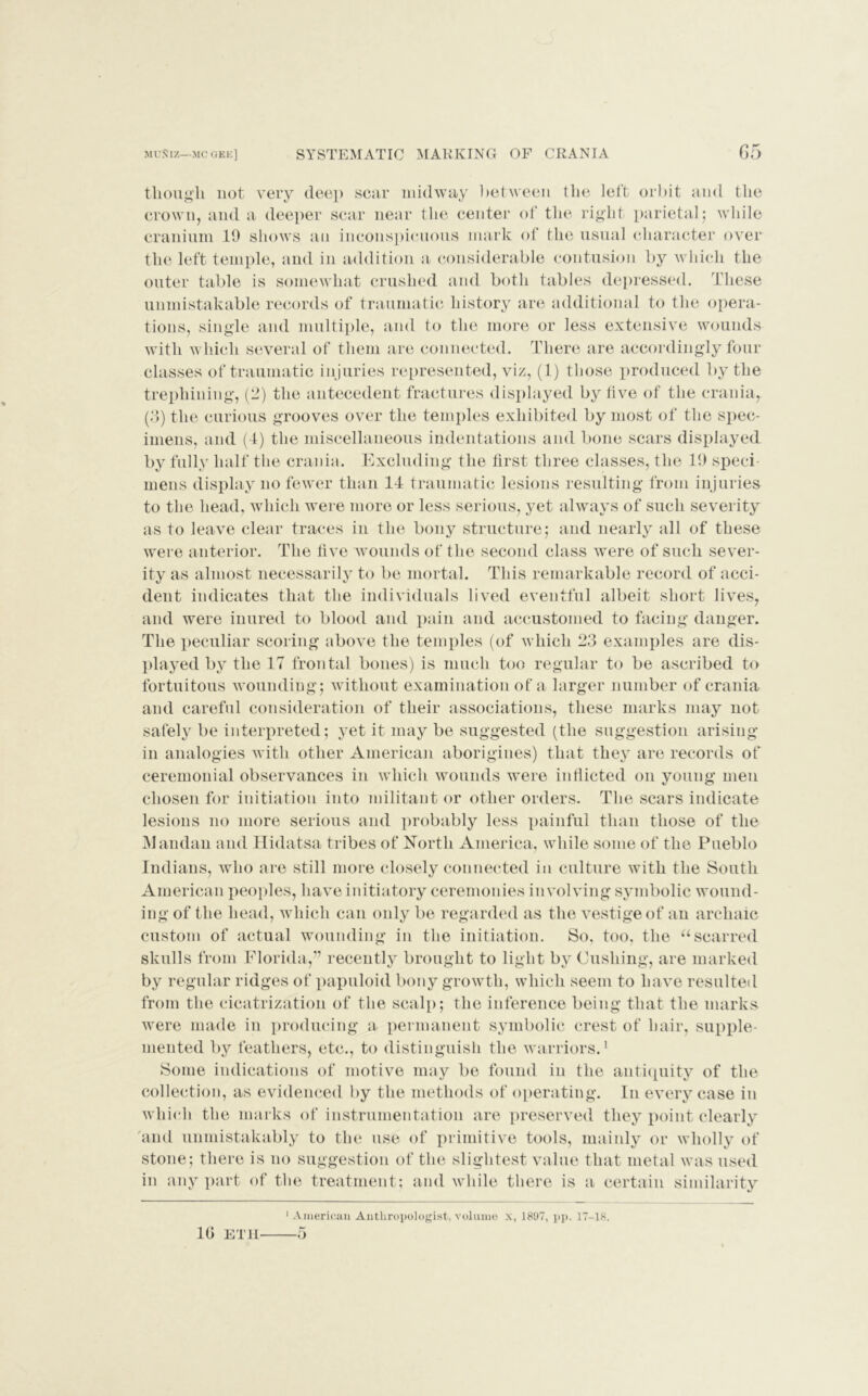 though not very deep scar midway between the left orbit and the crown, and a deeper scar near the center of the right parietal; while cranium 19 shows an inconspicuous mark of the usual character over the left temple, and in addition a considerable contusion by which the outer table is somewhat crushed and both tables depressed. These unmistakable records of traumatic history are additional to the opera- tions, single and multiple, and to the more or less extensive wounds with which several of them are connected. There are accordingly four classes of traumatic injuries represented, viz, (1) those produced by the trephining, (2) the antecedent fractures displayed by five of the crania, (3) the curious grooves over the temples exhibited by most of the spec- imens, and (4) the miscellaneous indentations and bone scars displayed by fully half the crania. Excluding the tirst three classes, the 19 sped mens display no fewer than 14 traumatic lesions resulting from injuries to the head, which were more or less serious, yet always of such severity as to leave clear traces in the bony structure; and nearly all of these were anterior. The five wounds of the second class were of such sever- ity as almost necessarily to be mortal. This remarkable record of acci- dent indicates that the individuals lived eventful albeit short lives, and were inured to blood and pain and accustomed to facing danger. The peculiar scoring above the temples (of which 23 examples are dis- played by the 17 frontal bones) is much too regular to be ascribed to fortuitous wounding; without examination of a larger number of crania and careful consideration of their associations, these marks may not safely be interpreted; yet it may be suggested (the suggestion arising in analogies with other American aborigines) that they are records of ceremonial observances in which wounds were inflicted on young men chosen for initiation into militant or other orders. The scars indicate lesions no more serious and probably less painful than those of the Mandan and Hidatsa tribes of North America, while some of the Pueblo Indians, who are still more closely connected in culture with the South American peoples, have initiatory ceremonies involving symbolic wound- ing of the head, which can only be regarded as the vestige of an archaic custom of actual wounding in the initiation. So, too, the uscarred skulls from Florida,” recently brought to light by Cushing, are marked by regular ridges of papuloid bony growth, which seem to have resulted from the cicatrization of the scalp; the inference being that the marks were made in producing a permanent symbolic crest of hair, supple- mented by feathers, etc., to distinguish the warriors.1 Some indications of motive may be found in the antiquity of the collection, as evidenced by the methods of operating, in every case in which the marks of instrumentation are preserved they point clearly and unmistakably to the use of primitive tools, mainly or wholly of stone; there is no suggestion of the slightest value that metal was used in any part of the treatment; and while there is a certain similarity 1 American Anthropologist, volume x, 1897, pp. 17-18. 10 ETH 5