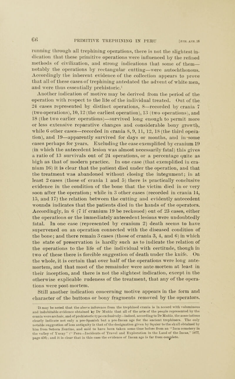 G6 running through all trephining operations, there is not the slightest in- dication that these primitive operations were influenced by the refined methods of civilization, and strong indications that some of them— notably the operations by rectangular cutting—were autochthonous. Accordingly the inherent evidence of the collection appears to prove that all of these cases of trephining antedated the advent of white men, and were thus essentially prehistoric.1 Another indication of motive may be derived from the period of the operation with respect to the life of the individual treated. Out of the 24 cases represented by distinct operations, 8—recorded by crania 7 (two operations), 10,12 (the earliest operation), 13 (two operations), and 18 (the two earlier operations)—survived long enough to permit more or less extensive reparative changes and considerable bony growth, while G other cases—recorded in crania 8, 9, 11, 12, 18 (the third opera- tion), and 19—apparently survived for days or months, and in-some cases perhaps for years. Excluding the case exemplified by cranium 19 (in which the antecedent lesion was almost necessarily fatal) this gives a ratio of 13 survivals out of 24 operations, or a percentage quite as high as that of modern practice. In one case (that exemplified in cra- nium 16) it is clear that the patient died under the operation, and that the treatment was abandoned without closing the integument; in at least 2 cases (those of crania 1 and 5) there is practically conclusive evidence in the condition of the bone that the victim died in or very soon after the operation; while in 3 other cases (recorded in crania 14, 15, and 17) the relation between the cutting and evidently antecedent wounds indicates that the patients died in the hands of the operators. Accordingly, in G (7 if cranium 19 be reckoned) out of 23 cases, either the operations or the immediately antecedent lesions were undoubtedly fatal. In one case (represented by cranium 2) death seems to have supervened on an operation connected with the diseased condition of the bone; and there remain 3 cases (those of crania 3, 4, aud G) in which the state of preservation is hardly such as to indicate the relation of the operations to the life of the individual with certitude, though in two of these there is forcible suggestion of death under the knife. Ou the whole, it is certain that over half of the operations were long ante- mortem, and that most of the remainder were ante-mortem at least in their inception, and there is not the slightest indication, except in the otherwise explicable rudeness of the treatment, that any of the opera- tions were post mortem. Still another indication concerning motive appears in the form and character of the buttons or bony fragments removed by the operators. 'It may be noted that the above inference from the trephined crania is in accord with voluminous and indubitable evidence obtained l*y Dr Muniz that all of the arts of tlie people represented by the crania were archaic, and of prehistoric type exclusively—indeed, according to Dr Muniz, the associations clearly indicate not only a pre-Spanish but a pre-Incan age for the ancient trepbiners. The only notable suggestion of less antiquity is that of the designation given by Squier to the skull obtained by him from Seuora Zentino, and said to have been taken some time before from an “ Inca cemetery in the valley of Yucay” (“ Peru—Incidents of Travel and Exploration in the Land of the Incas, 1877, page 456); aud it is clear that in this case the evidence of Incan age is far from conydete.
