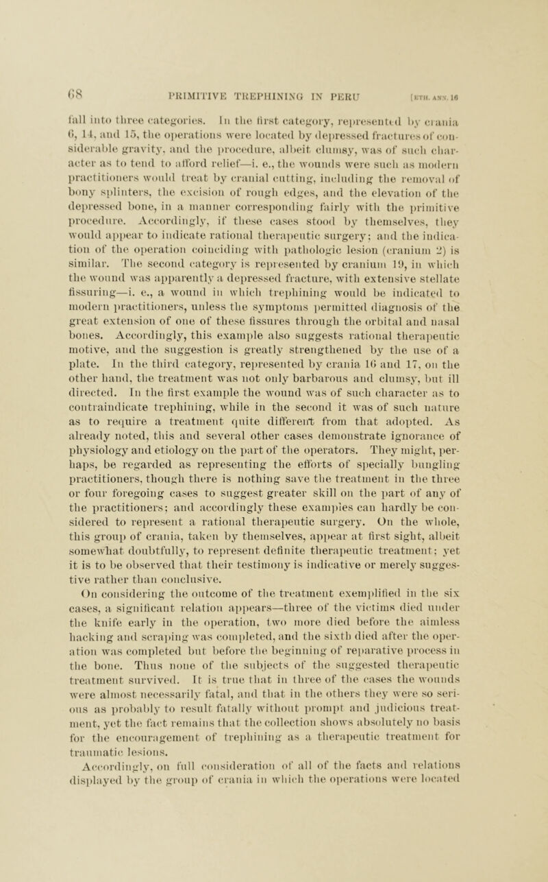 <18 lull into three categories. In the tirst category, represented by crania (I, 14, and 15, the operations were located by depressed fractures of con- siderable gravity, and the procedure, albeit clumsy, was of such char- acter as to tend to afford relief—i. e., the wounds were such as modern practitioners would treat by cranial cutting, including the removal of bony splinters, the excision of rough edges, and the elevation of the depressed bone, in a manner corresponding fairly with the primitive procedure. Accordingly, if these cases stood by themselves, they would appear to indicate rational therapeutic surgery; and the indica- tion of the operation coinciding with pathologic lesion (cranium li) is similar. The second category is represented by cranium 19, in which the wound was apparently a depressed fracture, with extensive stellate Assuring—i. e., a wound in which trephining would be indicated to modern practitioners, unless the symptoms permitted diagnosis of the great extension of one of these Assures through the orbital and nasal bones. Accordingly, this example also suggests rational therapeutic motive, and the suggestion is greatly strengthened by the use of a plate. In the third category, represented by crania 10 and 17, on the other hand, the treatment was not only barbarous and clumsy, but ill directed. In the Arst example the wound was of such character as to contraindicate trephining, while in the second it was of such nature as to require a treatment quite different from that adopted. As already noted, this and several other cases demonstrate ignorance of physiology and etiology on the part of the operators. They might, per- haps, be regarded as representing the efforts of specially bungling practitioners, though there is nothing save the treatment in the three or four foregoing cases to suggest greater skill on the part of any of the practitioners; and accordingly these examples can hardly be con- sidered to represent a rational therapeutic surgery. On the whole, this group of crania, taken by themselves, appear at Arst sight, albeit somewhat doubtfully, to represent deAnite therapeutic treatment; yet it is to be observed that their testimony is indicative or merely sugges- tive rather than conclusive. On considering the outcome of the treatment exemplified in the six cases, a signiAcant relation appears—three of the victims died under the knife early in the operation, two more died before the aimless hacking and scraping was completed, and the sixth died after the oper- ation was completed but before the beginning of reparative process in the bone. Thus none of the subjects of the suggested therapeutic treatment survived. It is true that in three of the cases the wounds were almost necessarily fatal, and that in the others they were so seri- ous as probably to result fatally without prompt and judicious treat- ment, yet the fact remains that the collection shows absolutely no basis for the encouragement of trephining as a therapeutic treatment for traumatic lesions. Accordingly, on full consideration of all of the facts and relations displayed by the group of crania in which the operations were located