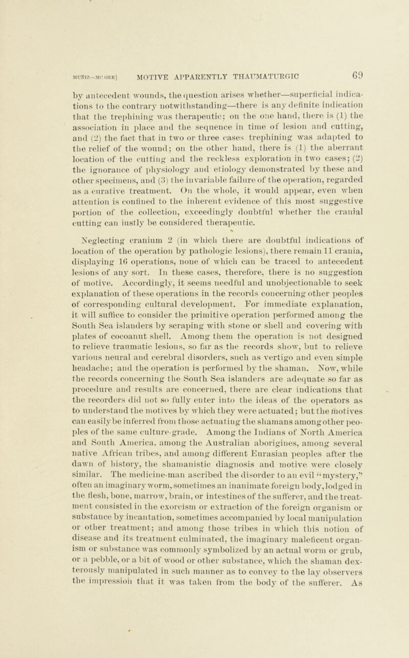 by antecedent wounds, the question arises whether—superficial indica- tions to the contrary notwithstanding—there is any definite indication that the trephining was therapeutic; on the one hand, there is (1) the association in place and the sequence in time of lesion and cutting, and (2) the fact that in two or three cases trephining was adapted to the relief of the wound; on the other hand, there is (1) the aberrant location of the cutting and the reckless exploration in two cases; (2) the ignorance of physiology and etiology demonstrated by these and other specimens, and (3) the invariable failure of the operation, regarded as a curative treatment. On the whole, it would appear, even when attention is confined to the inherent evidence of this most suggestive portion of the collection, exceedingly doubtful whether the cranial cutting can justly be considered therapeutic. Neglecting cranium 2 (in which there are doubtful indications of location of the operation by pathologic lesions), there remain 11 crania, displaying 1G operations^ none of which can be traced to antecedent lesions of any sort. In these cases, therefore, there is no suggestion of motive. Accordingly, it seems needful and unobjectionable to seek explanation of these operations in the records concerning other peoples of corresponding cultural development. For immediate explanation, it will suffice to consider the primitive operation performed among the South Sea islanders by scraping with stone or shell and covering with plates of eocoanut shell. Among them the operation is not designed to relieve traumatic lesions, so far as the records show, but to relieve various neural and cerebral disorders, such as vertigo and even simple headache; and the operation is performed by the shaman. Now, while the records concerning the South Sea islanders are adequate so far as procedure and results are concerned, there are clear indications that the recorders did not so Fully enter into the ideas of the operators as to understand the motives by which they were actuated; but the motives can easily be inferred from those actuating the shamans amongotlier peo- ples of the same culture-grade. Among the Indians of North America and South America, among the Australian aborigines, among several native African tribes, and among different Eurasian peoples after the dawn of history, the slnimanistic diagnosis and motive were closely similar. The medicine-man ascribed the disorder to an evil umystery,'” often an imaginary worm, sometimes an inanimate foreign body, lodged in the flesh, bone, marrow, brain, or intestines of the sufferer, and the treat- ment consisted in the exorcism or extraction of the foreign organism or substance by incantation, sometimes accompanied by local manipulation or other treatment; and among those tribes in which this notion of disease and its treatment culminated, the imaginary maleficent organ- ism or substance was commonly symbolized by an actual worm or grub, or a pebble, or a bit of wood or other substance, which the shaman dex- terously manipulated in such manner as to convey to the lay observers the impression that it was taken from the body of the sufferer. As