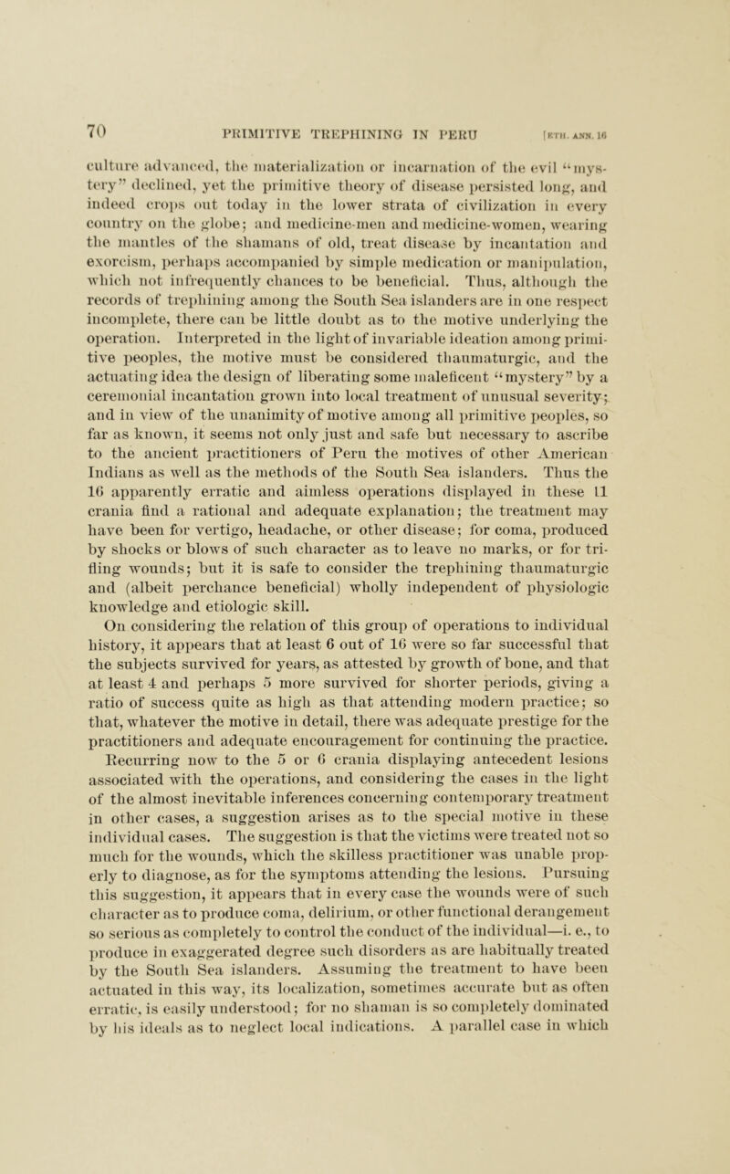 culture advanced, the materialization or incarnation of the evil “mys- tery” declined, yet the primitive theory of disease persisted long, and indeed crops out today in the lower strata of civilization in every country on the globe; and medicine men and medicine-women, wearing the mantles of the shamans of old, treat disease by incantation and exorcism, perhaps accompanied by simple medication or manipulation, which not infrequently chances to be beneficial. Thus, although the records of trephining among the South Sea islanders are in one respect incomplete, there can be little doubt as to the motive underlying the operation. Interpreted in the light of invariable ideation among primi- tive peoples, the motive must be considered thaumaturgic, and the actuating idea the design of liberating some maleficent “mystery” by a ceremonial incantation grown into local treatment of unusual severity;, and in view of the unanimity of motive among all primitive peoples, so far as known, it seems not only just and safe but necessary to ascribe to the ancient practitioners of Peru the motives of other American Indians as well as the methods of the South Sea islanders. Thus the 16 apparently erratic and aimless operations displayed in these LI crania find a rational and adequate explanation; the treatment may have been for vertigo, headache, or other disease; for coma, produced by shocks or blows of such character as to leave no marks, or for tri- fling wounds; but it is safe to consider the trephining thaumaturgic and (albeit perchance beneficial) wholly independent of physiologic knowledge and etiologic skill. On considering the relation of this group of operations to individual history, it appears that at least 6 out of 16 were so far successful that the subjects survived for years, as attested by growth of bone, and that at least 4 and perhaps 5 more survived for shorter periods, giving a ratio of success quite as high as that attending modern practice; so that, whatever the motive in detail, there was adequate prestige for the practitioners and adequate encouragement for continuing the practice. Recurring now to the 5 or 6 crania displaying antecedent lesions associated with the operations, and considering the cases in the light of the almost inevitable inferences concerning contemporary treatment in other cases, a suggestion arises as to the special motive in these individual cases. The suggestion is that the victims were treated not so much for the wounds, which the skilless practitioner was unable prop- erly to diagnose, as for the symptoms attending the lesions. Pursuing this suggestion, it appears that in every case the wounds were of such character as to produce coma, delirium, or other functional derangement so serious as completely to control the conduct of the individual—i. e., to produce in exaggerated degree such disorders as are habitually treated by the South Sea islanders. Assuming the treatment to have been actuated in this way, its localization, sometimes accurate but as often erratic, is easily understood; for no shaman is so completely dominated by his ideals as to neglect local indications. A parallel case in which