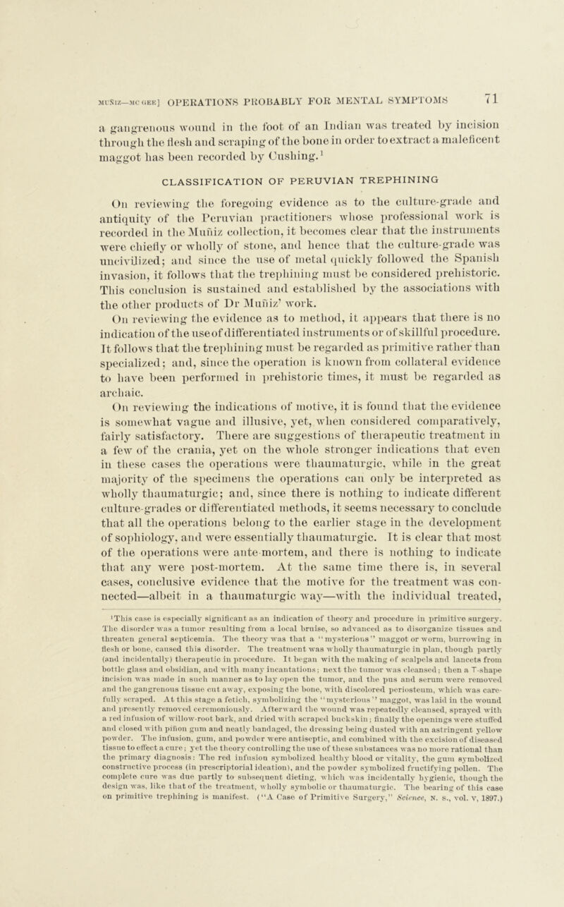 muniz—mcgee] OPERATIONS PROBABLY FOR MENTAL SYMPTOMS a gangrenous wound in the foot of an Indian was treated by incision through the tlesh and scraping of the bone in order to extract a maleficent maggot has been recorded by Cushing.1 CLASSIFICATION OF PERUVIAN TREPHINING On reviewing the foregoing evidence as to the culture-grade and antiquity of the Peruvian practitioners whose professional work is recorded in the Muniz collection, it becomes clear that the instruments were chiefly or wholly of stone, and hence that the culture-grade was uncivilized; and since the use of metal quickly followed the Spanish invasion, it follows that the trephining must be considered prehistoric. This conclusion is sustained and established by the associations with the other products of Dr Muniz’ work. On reviewing the evidence as to method, it appears that there is no indication of the useof differentiated instruments or of skillful procedure. It follows that the trephining must be regarded as primitive rather than specialized; and, since the operation is known from collateral evidence to have been performed in prehistoric times, it must be regarded as archaic. On reviewing the indications of motive, it is found that the evidence is somewhat vague and illusive, yet, when considered comparatively, fairly satisfactory. There are suggestions of therapeutic treatment in a few of the crania, yet on the whole stronger indications that even in these cases the operations were thaumaturgic, while in the great majority of the specimens the operations can only be interpreted as wholly thaumaturgic; and, since there is nothing to indicate different culture-grades or differentiated methods, it seems necessary to conclude that all the operations belong to the earlier stage in the development of sophiology, and were essentially thaumaturgic. It is clear that most of the operations were ante mortem, and there is nothing to indicate that any were post-mortem. At the same time there is, in several cases, conclusive evidence that the motive for the treatment was con- nected—albeit in a thaumaturgic way—with the individual treated, 'This case is especially significant as an indication of theory and procedure in primitive surgery. The disorder was a tumor resulting from a local bruise, so advanced as to disorganize tissues and threaten general septicemia. The theory was that a “mysterious” maggot or worm, burrowing in flesh or bone, caused this disorder. The treatment was wholly thaumaturgic in plan, though partly (and incidentally) therapeutic in procedure. It began with the making of scalpels and lancets from bottle glass and obsidian, and with many incantations; next the tumor was cleansed; then a T-shape incision was made in such manner as to lay open the tumor, and the pus and serum were removed and the gangrenous tissue cut away, exposing the bone, with discolored periosteum, which was care- fully scraped. At this stage a fetich, symbolizing the “mysterious ’’ maggot, was laid in the wound and presently removed ceremoniously. Afterward the wound was repeatedly cleansed, sprayed with a red infusion of willow-root bark, and dried with scraped buckskin; finally the openings were stuffed and closed with pinon gum and neatly bandaged, the dressing being dusted with an astringent yellow powder. The infusion, gum, and powder were antiseptic, and combined with the excision of diseased tissue to effect a cure; yet the theory controlling the use of these substances was no more rational than the primary diagnosis; The red infusion symbolized healthy blood or vitality, the gum symbolized constructive process (in prescriptorial ideation), and the powder symbolized fructifying pollen. The complete cure was due partly to subsequent dieting, which was incidentally hygienic, though the design was, like that of the treatment, wholly symbolic or thaumaturgic. The bearing of this case on primitive trephining is manifest. (“A Case of Primitive Surgery,” Science, n. s., vol. v, 1897.)