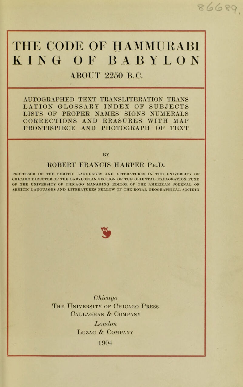 K I NO OF BABY L O N ABOUT 2250 B.C. AUTOGRAPHED TEXT TRANSLITERATION TRANS LATION GLOSSARY INDEX OF SUBJECTS LISTS OF PROPER NAMES SIGNS NUMERALS CORRECTIONS AND ERASURES WITH MAP FRONTISPIECE AND PHOTOGRAPH OF TEXT BY ROBERT FRANCIS HARPER Ph.U. PROFESSOR OF THE SEMITIC LANGUAGES AND LITERATURES IN THE UNIVERSITY OF CHICAGO DIRECTOR OF THE BABYLONIAN SECTION OF THE ORIENTAL EXPLORATION FUND OF THE UNIVERSITY OF CHICAGO MANAGING EDITOR OF THE AMERICAN JOURNAL OF SEMITIC LANGUAGES AND LITERATURES FELLOW OF THE ROYAL GEOGRAPHICAL SOCIETY Chid ((JO The University of Chicago Press Callaghan & Company Lo(«lo)( Luzac & Company 11)04