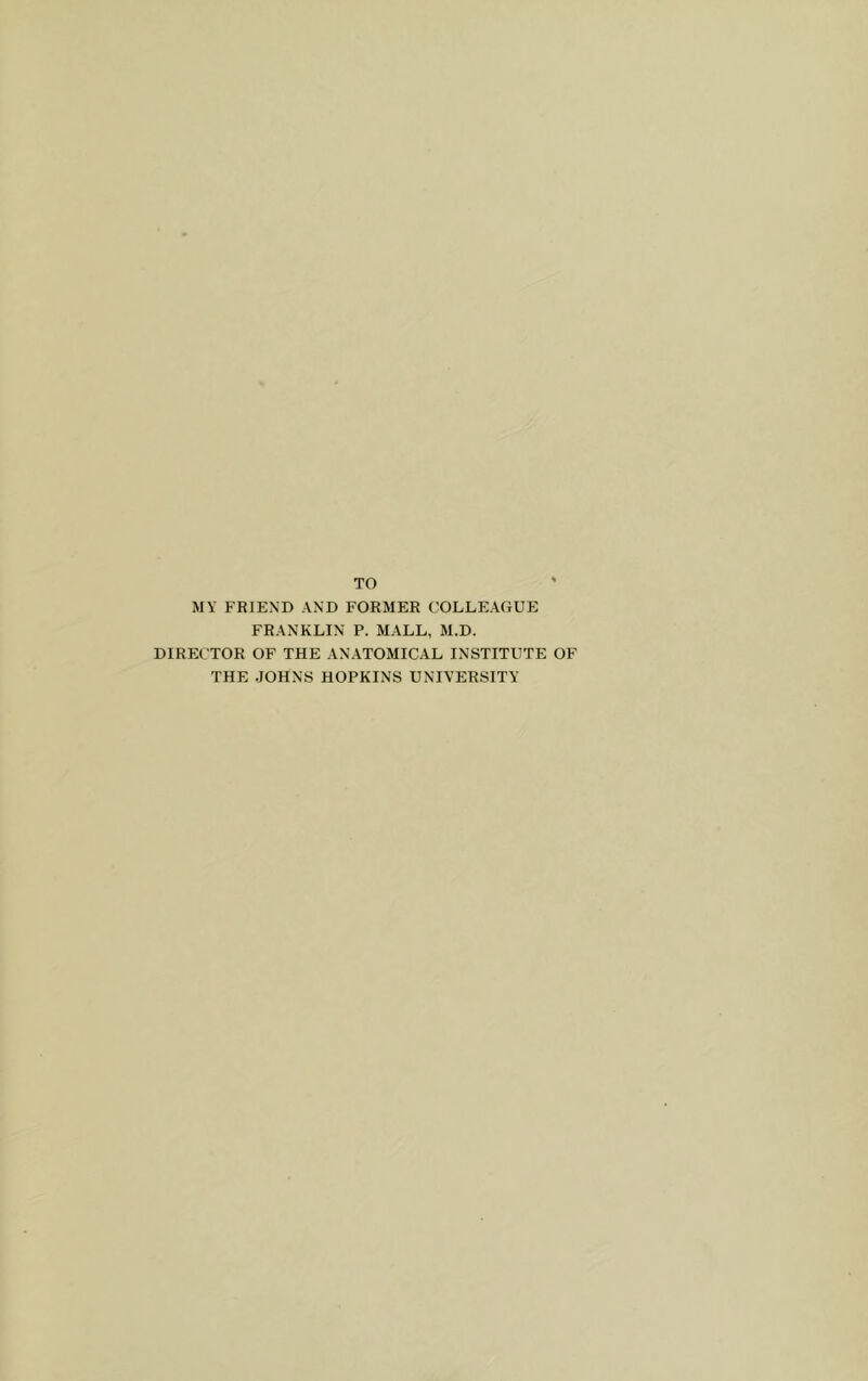 MY FRIEND AND FORMER COLLEAGUE FRANKLIN P. MALL, M.D. DIRECTOR OF THE ANATOMICAL INSTITUTE OF THE JOHNS HOPKINS UNIVERSITY