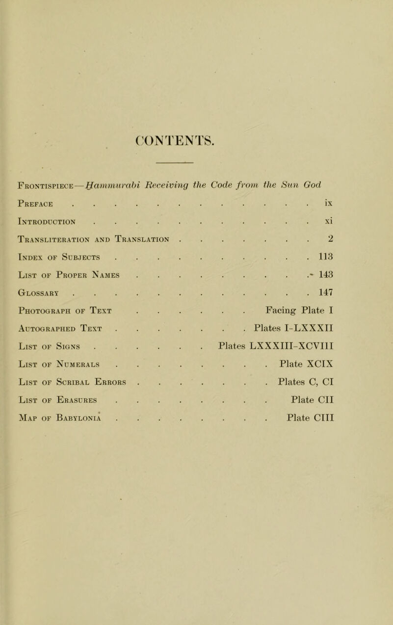 ('ON TENTS. Frontispiece—Hammurabi Receiving Preface Introduction Transliteration and Translation Index of Subjects List of Proper Names Glossary Photograph of Text Autographed Text List of Signs List of Numerals List of Scribal Errors List of Erasures Map of Babylonia the Code from the Sun God IX XI 2 . 113 143 . 147 Facing Plate I Plates I-LXXXII Plates LXXXIII-XCVIII . Plate XCIX . Plates C, Cl Plate CII Plate cm