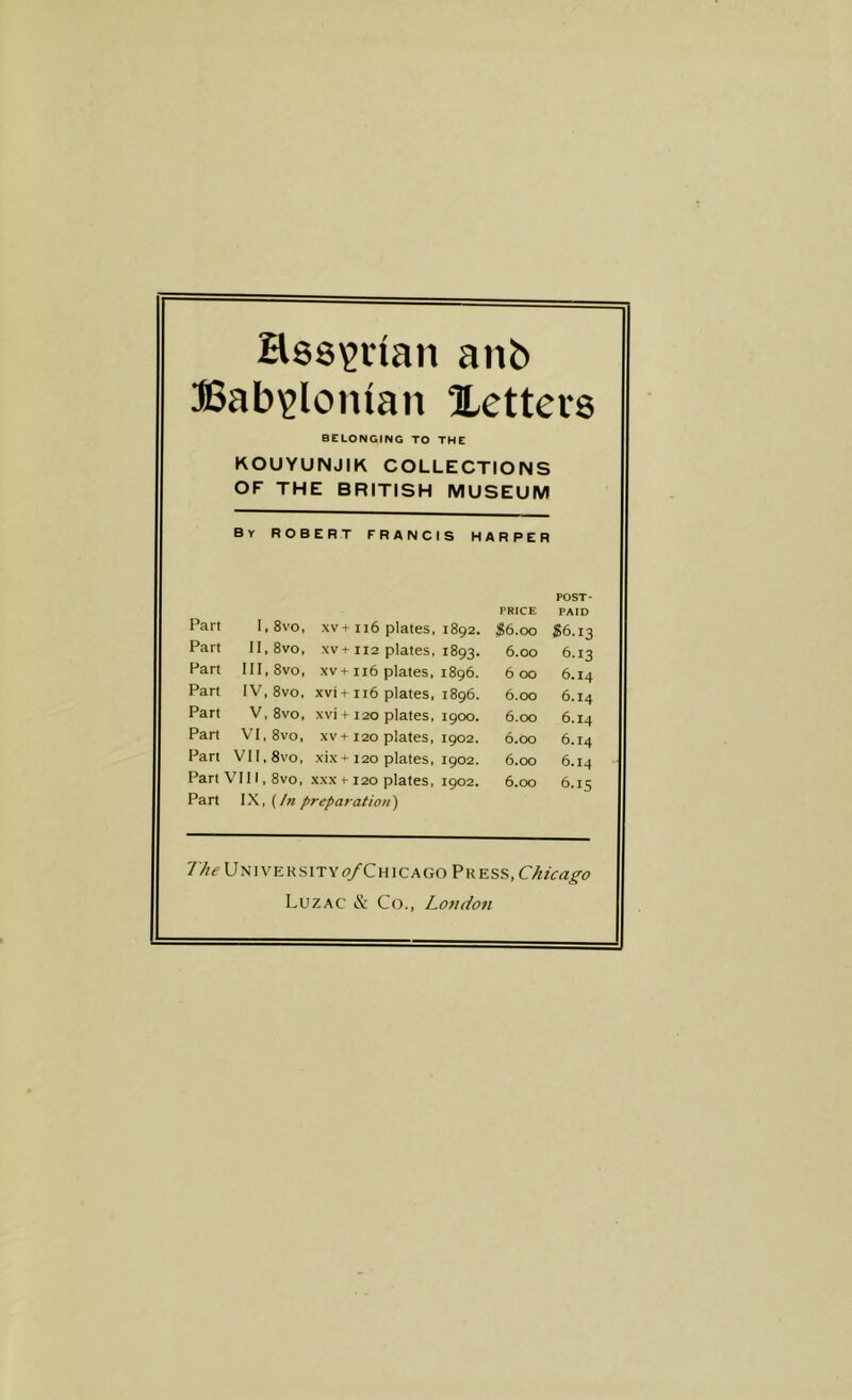 Hss^inan anb Babylonian letters BELONGING TO THE KOUYUNJIK COLLECTIONS OF THE BRITISH MUSEUM By ROBERT FRANCIS HARPER Part l,8vo. xv + ii6 plates, 1892. Part II, 8vo, xv+112 plates, 1893. Part III,8vo, xv+116 plates, 1896. Part IV,8vo. xvi + 116 plates, 1896. Part V,8vo, xvi + 120 plates, 1900, Part VI,8vo, xv + 120 plates, 1902. Part VII. 8vo, xix+ 120 plates, 1902. Part VIII, 8vo. xxx t-120 plates, 1902. Part (In preparation) PRICE $6.00 6.00 6 00 6.00 6.00 6.00 6.00 6.00 POST- PAID S6.13 6.13 6.14 6.14 6.14 6.14 6.14 6.15 7//^ Universityo/Chicago Vkkss, Chicago Luzac & Co., London