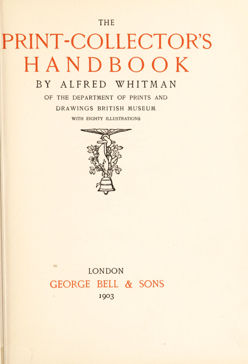 THE PRINT-COLLECTOR’S HANDBOOK BY ALFRED WHITMAN OF THE DEPARTMENT OF PRINTS AND DRAWINGS BRITISH MUSEUM WITH EIGHTY ILLUSTRATIONS LONDON GEORGE BELL & SONS 1903