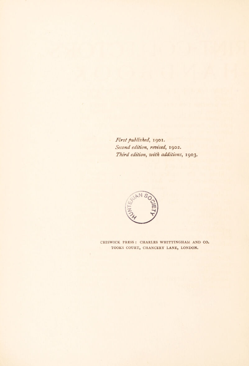 First published^ 1901. Second edition^ revised^ 1902. Third edition^ with additiofis^ 1903* CHISWICK PRESS : CHARLES VVHITTINGHAM AND CO. TOOKS COURT, CHANCERY LANE, LONDON.