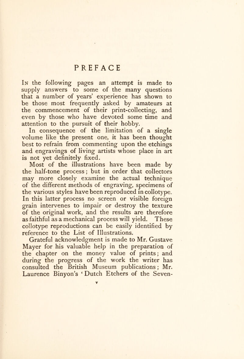 PREFACE In the following pages an attempt is made to supply answers to some of the many questions that a number of years’ experience has shown to be those most frequently asked by amateurs at the commencement of their print-collecting, and even by those who have devoted some time and attention to the pursuit of their hobby. In consequence of the limitation of a single volume like the present one, it has been thought best to refrain from commenting upon the etchings and engravings of living artists whose place in art is not yet definitely fixed. Most of the illustrations have been made by the half-tone process; but in order that collectors may more closely examine the actual technique of the different methods of engraving, specimens of the various styles have been reproduced in collotype. In this latter process no screen or visible foreign grain intervenes to impair or destroy the texture of the original work, and the results are therefore as faithful as a mechanical process will yield. These collotype reproductions can be easily identified by reference to the List of Illustrations. Grateful acknowledgment is made to Mr. Gustave Mayer for his valuable help in the preparation of the chapter on the money value of prints; and during the progress of the work the writer has consulted the British Museum publications; Mr. Laurence Binyon’s ‘ Dutch Etchers of the Seven-