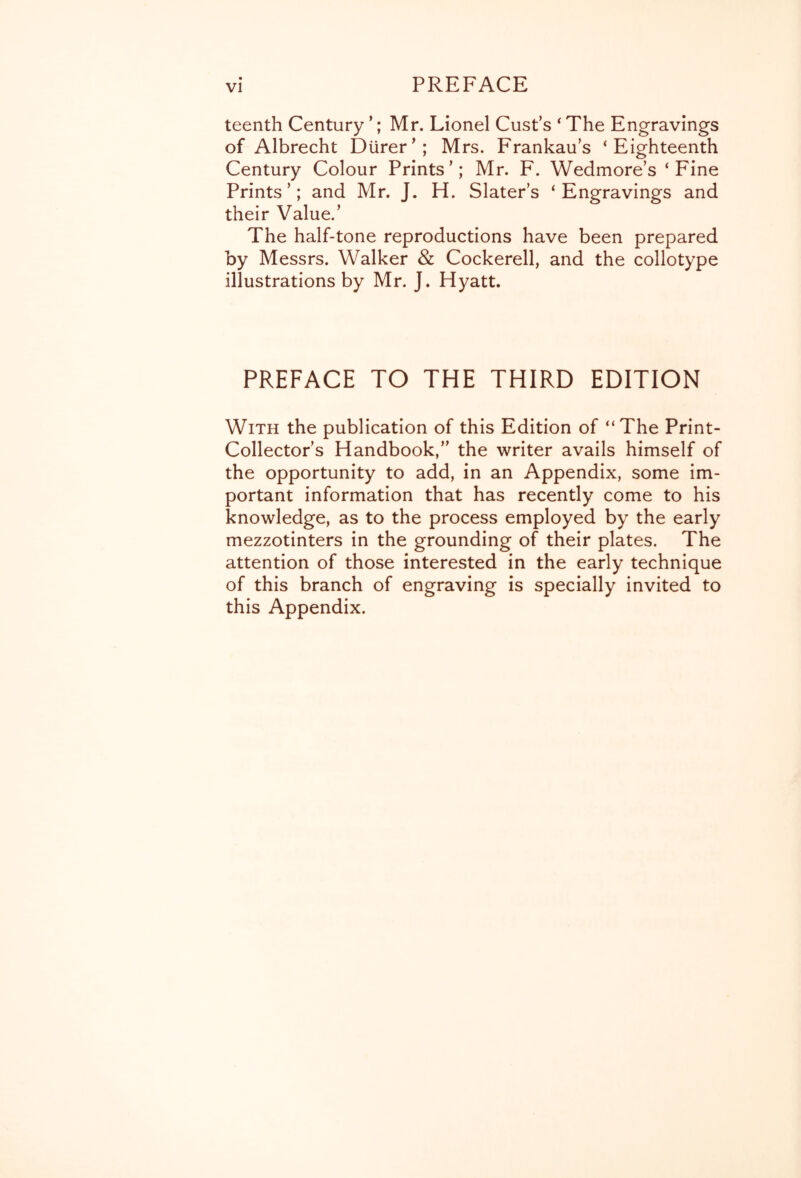 teenth Century ’; Mr. Lionel Cust’s * The Engravings of Albrecht DUrer^; Mrs. Frankau’s ‘Eighteenth Century Colour Prints’; Mr. F. Wedmore’s ‘Fine Prints’; and Mr. J. H. Slater’s ‘Engravings and their Value.’ The half-tone reproductions have been prepared by Messrs. Walker & Cockerell, and the collotype illustrations by Mr. J. Hyatt. PREFACE TO THE THIRD EDITION With the publication of this Edition of “The Print- Collector’s Handbook,” the writer avails himself of the opportunity to add, in an Appendix, some im- portant information that has recently come to his knowledge, as to the process employed by the early mezzotinters in the grounding of their plates. The attention of those interested in the early technique of this branch of engraving is specially invited to this Appendix.