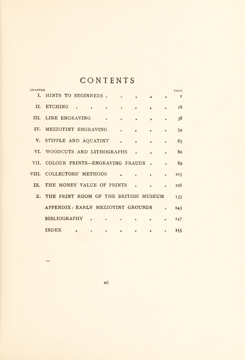 CONTENTS CHAPTER page I. HINTS TO BEGINNERS i II. ETCHING . i8 HI. LINE ENGRAVING 38 IV. MEZZOTINT ENGRAVING . • • . 54 V. STIPPLE AND AQUATINT .... 65 VI. WOODCUTS AND LITHOGRAPHS ... 80 VII. COLOUR PRINTS—ENGRAVING FRAUDS . . 89 VIII. COLLECTORS’ METHODS , . . .103 IX. THE MONEY VALUE OF PRINTS . . .108 X. THE PRINT ROOM OF THE BRITISH MUSEUM 133 APPENDIX: EARLY MEZZOTINT GROUNDS . 143 BIBLIOGRAPHY 147 INDEX ^55