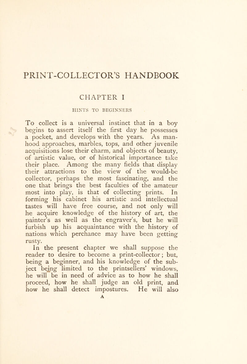 PRINT-COLLECTOR’S HANDBOOK CHAPTER I HINTS TO BEGINNERS To collect is a universal instinct that in a boy begins to assert itself the first day he possesses a pocket, and develops with the years. As man- hood approaches, marbles, tops, and other juvenile acquisitions lose their charm, and objects of beauty, of artistic value, or of historical importance take their place. Among the many fields that display their attractions to the view of the would-be collector, perhaps the most fascinating, and the one that brings the best faculties of the amateur most into play, is that of collecting prints. In forming- his cabinet his artistic and intellectual tastes will have free course, and not only will he acquire knowledge of the history of art, the painters as well as the engraver’s, but he will furbish up his acquaintance with the history of nations which perchance may have been getting rusty. In the present chapter we shall suppose the reader to desire to become a print-collector ; but, being a beginner, and his knowledge of the sub- ject be^ng limited to the printsellers’ windows, he will be in need of advice as to how he shall proceed, how he shall judge an old print, and how he shall detect impostures. He will also A