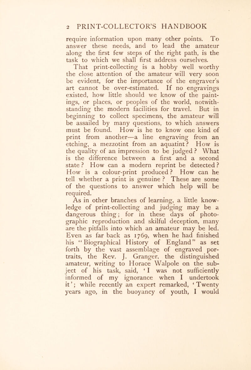 require information upon many other points. To answer these needs, and to lead the amateur along the first few steps of the right path, is the task to which we shall first address ourselves. That print-collecting is a hobby well worthy the close attention of the amateur will very soon be evident, for the importance of the engravers art cannot be over-estimated. If no engravings existed, how little should we know of the paint- ings, or places, or peoples of the world, notwith- standing the modern facilities for travel. But in beginning to collect specimens, the amateur will be assailed by many questions, to which answers must be found. How is he to know one kind of print from another—a line engraving from an etching, a mezzotint from an aquatint? How is the quality of an impression to be judged ? What is the difference between a first and a second state ? How can a modern reprint be detected ? How is a colour-print produced ? How can he tell whether a print is genuine ? These are some of the questions to answer which help will be required. As in other branches of learning, a little know- ledge of print-collecting and judging may be a dangerous thing; for in these days of photo- graphic reproduction and skilful deception, many are the pitfalls into which an amateur may be led. Even as far back as 1769, when he had finished his “Biographical History of England” as set forth by the vast assemblage of engraved por- traits, the Rev. J. Granger, the distinguished amateur, writing to Horace Walpole on the sub- ject of his task, said, ‘ I was not sufficiently informed of my ignorance when I undertook it’; while recently an expert remarked, ‘Twenty years ago, in the buoyancy of youth, I would