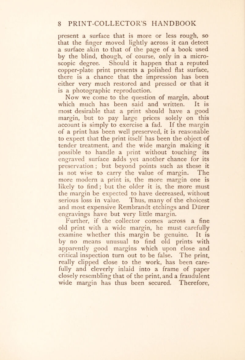 present a surface that is more or less rough, so that the finger moved lightly across it can detect a surface akin to that of the page of a book used by the blind, though, of course, only in a micro- scopic degree. Should it happen that a reputed copper-plate print presents a polished flat surface, there is a chance that the impression has been either very much restored and pressed or that it is a photographic reproduction. Now we come to the question of margin, about which much has been said and written. It is most desirable that a print should have a good margin, but to pay large prices solely on this account is simply to exercise a fad. If the margin of a print has been well preserved, it is reasonable to expect that the print itself has been the object of tender treatment, and the wide margin making it possible to handle a print without touching its engraved surface adds yet another chance for its preservation ; but beyond points such as these it is not wise to carry the value of margin. The more modern a print is, the more margin one is likely to find ; but the older it is, the more must the margin be expected to have decreased, without serious loss in value. Thus, many of the choicest and most expensive Rembrandt etchings and Diirer engravings have but very little margin. Further, if the collector comes across a fine old print with a wide margin, he must carefully examine whether this margin be genuine. It is by no means unusual to find old prints with apparently good margins which upon close and critical inspection turn out to be false. The print, really clipped close to the work, has been care- fully and cleverly inlaid into a frame of paper closely resembling that of the print, and a fraudulent wide margin has thus been secured. Therefore,