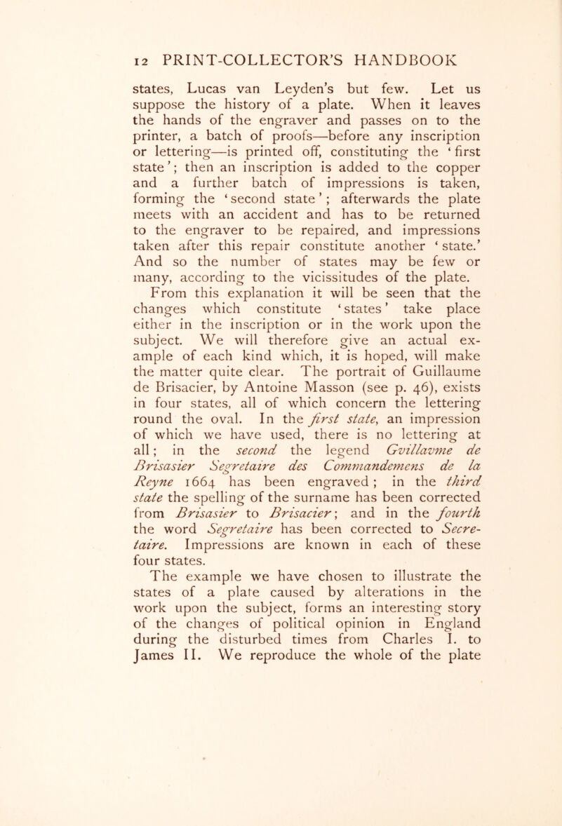 states, Lucas van Leyden’s but few. Let us suppose the history of a plate. When it leaves the hands of the engraver and passes on to the printer, a batch of proofs—before any inscription or lettering—is printed off, constituting the ‘ first state ’; then an inscription is added to the copper and a further batch of impressions is taken, forming the ‘ second state ’ ; afterwards the plate meets with an accident and has to be returned to the engraver to be repaired, and impressions taken after this repair constitute another ‘ state.’ And so the number of states may be few or many, according to the vicissitudes of the plate. From this explanation it will be seen that the changes which constitute ‘ states ’ take place either in the inscription or in the work upon the subject. We will therefore give an actual ex- ample of each kind which, it is hoped, will make the matter quite clear. The portrait of Guillaume de Brisacier, by Antoine Masson (see p. 46), exists in four states, all of which concern the lettering round the oval. In the first state, an impression of which we have used, there is no lettering at all; in the second the legend Gvillavme de Brisasier Seo-retaire des Conunande^nens de la Reyne 1664 has been engraved; in the third state the spelling of the surname has been corrected from Brisasier to Brisacier \ and in the fourth the word Secretaire has been corrected to Secre- c> taire. Impressions are known in each of these four states. The example we have chosen to illustrate the states of a plate caused by alterations in the work upon the subject, forms an interesting story of the changes of political opinion in England during the disturbed times from Charles I. to James IL We reproduce the whole of the plate