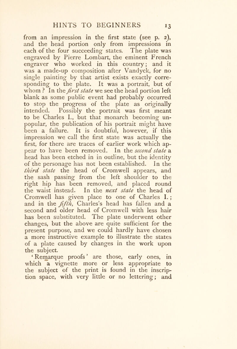 from an impression in the first state (see p. 2), and the head portion only from impressions in each of the four succeeding states. The plate was engraved by Pierre Lombart, the eminent French engraver who worked in this country; and it was a made-up composition after Vandyck, for no single painting by that artist exists exactly corre- sponding to the plate. It was a portrait, but of whom ? In the first state we see the head portion left blank as some public event had probably occurred to stop the progress of the plate as originally intended. Possibly the portrait was first meant to be Charles I., but that monarch becoming un- popular, the publication of his portrait might have been a failure. It is doubtful, however, if this impression we call the first state was actually the first, for there are traces of earlier work which ap- pear to have been removed. In the second state a head has been etched in in outline, but the identity of the personage has not been established. In the third state the head of Cromwell appears, and the sash passing from the left shoulder to the right hip has been removed, and placed round the waist instead. In the next state the head of Cromwell has given place to one of Charles I. ; and in the fifths Charles’s head has fallen and a second and older head of Cromwell with less hair has been substituted. The plate underwent other changes, but the above are quite sufficient for the present purpose, and we could hardly have chosen a more instructive example to illustrate the states of a plate caused by changes in the work upon the subject. ‘ Remarque proofs ’ are those, early ones, in which a vignette more or less appropriate to the subject of the print is found in the inscrip- tion space, with very little or no lettering; and