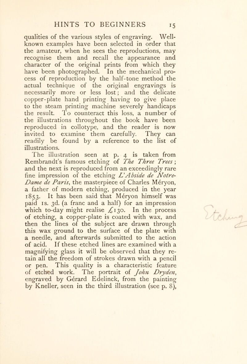 qualities of the various styles of engraving. Well- known examples have been selected in order that the amateur, when he sees the reproductions, may recognise them and recall the appearance and character of the original prints from which they have been photographed. In the mechanical pro- cess of reproduction by the half-tone method the actual technique of the original engravings is necessarily more or less lost; and the delicate copper-plate hand printing having to give place to the steam printing machine severely handicaps the result. To counteract this loss, a number of the illustrations throughout the book have been reproduced in collotype, and the reader is now invited to examine them carefully. They can readily be found by a reference to the list of illustrations. The illustration seen at p. 4 is taken from Rembrandt’s famous etching of The Three Trees ; and the next is reproduced from an exceedingly rare fine impression of the etching L'Abside de Notre- Dame de Paris^ the masterpiece of Charles M6ryon, a father of modern etching, produced in the year 1853. It has been said that M6ryon himself was paid IS. 3d. (a franc and a half) for an impression which to-day might realise ;^i30. In the process of etching, a copper-plate is coated with wax, and then the lines of the subject are drawn through this wax ground to the surface of the plate with a needle, and afterwards submitted to the action of acid. If these etched lines are examined with a magnifying glass it will be observed that they re- tain all the freedom of strokes drawn with a pencil or pen. This quality is a characteristic feature of etched work. The portrait of John Dryden, engraved by Gerard Edelinck, from the painting by Kneller, seen in the third illustration (see p. 8),