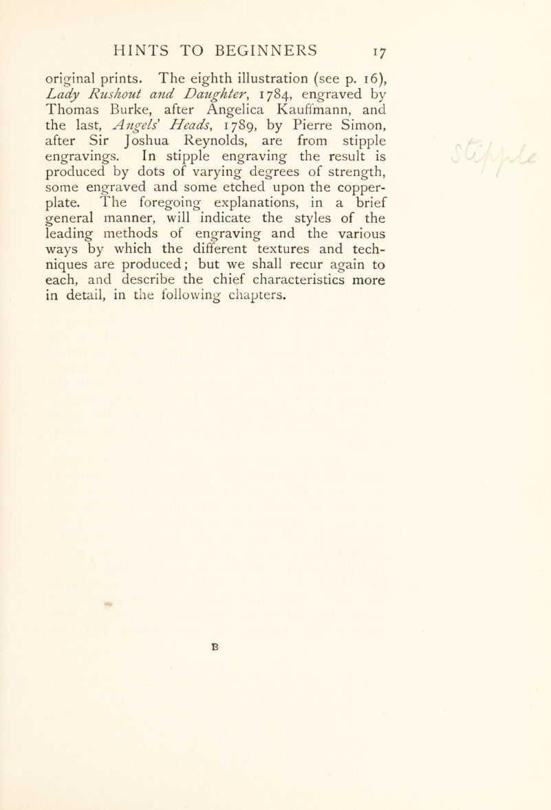 original prints. The eighth illustration (see p. 16), Lady Rushout a7id Daughter, 1784, engraved by Thomas Burke, after Angelica Kauffmann, and the last, Aitgels Heads, 1789, by Pierre Simon, after Sir Joshua Reynolds, are from stipple engravings. In stipple engraving the result is produced by dots of varying degrees of strength, some engraved and some etched upon the copper- plate. The foregoing explanations, in a brief general manner, will indicate the styles of the leading methods of engraving and the various ways by which the different textures and tech- niques are produced; but we shall recur again to each, and describe the chief characteristics more in detail, in the following chapters. B