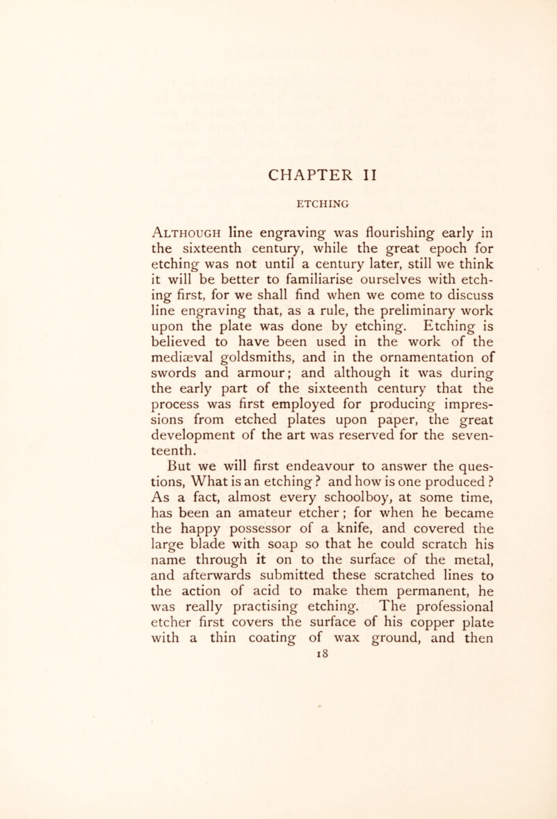 CHAPTER II ETCHING Although line engraving was flourishing early in the sixteenth century, while the great epoch for etching was not until a century later, still we think it will be better to familiarise ourselves with etch- ing first, for we shall find when we come to discuss line engraving that, as a rule, the preliminary work upon the plate was done by etching. Etching is believed to have been used in the work of the mediaeval goldsmiths, and in the ornamentation of swords and armour; and although it was during the early part of the sixteenth century that the process was first employed for producing impres- sions from etched plates upon paper, the great development of the art was reserved for the seven- teenth. But we will first endeavour to answer the ques- tions, What is an etching ? and how is one produced ? As a fact, almost every schoolboy, at some time, has been an amateur etcher; for when he became the happy possessor of a knife, and covered the large blade with soap so that he could scratch his name through it on to the surface of the metal, and afterwards submitted these scratched lines to the action of acid to make them permanent, he was really practising etching. The professional etcher first covers the surface of his copper plate with a thin coating of wax ground, and then i8