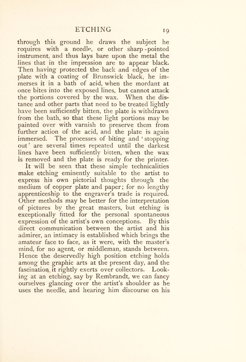 through this ground he draws the subject he requires with a needle, or other sharp-pointed instrument, and thus lays bare upon the metal the lines that in the impression are to appear black. Then having protected the back and edges of the plate with a coating of Brunswick black, he im- merses it in a bath of acid, when the mordant at once bites into the exposed lines, but cannot attack the portions covered by the wax. When the dis- tance and other parts that need to be treated lightly have been sufficiently bitten, the plate is withdrawn from the bath, so that these light portions may be painted over with varnish to preserve them from further action of the acid, and the plate is again immersed. The processes of biting and ‘ stopping out' are several times repeated until the darkest lines have been sufficiently bitten, when the wax is removed and the plate is ready for the printer. It will be seen that these simple technicalities make etching eminently suitable to the artist to express his own pictorial thoughts through the medium of copper plate and paper; for no lengthy apprenticeship to the engraver’s trade is required. Other methods may be better for the interpretation of pictures by the great masters, but etching is exceptionally fitted for the personal spontaneous expression of the artist’s own conceptions. By this direct communication between the artist and his admirer, an intimacy is established which brings the amateur face to face, as it were, with the master’s mind, for no agent, or middleman, stands between. Hence the deservedly high position etching holds among the graphic arts at the present day, and the fascination it rightly exerts over collectors. Look- ing at an etching, say by Rembrandt, we can fancy ourselves glancing over the artist’s shoulder as he uses the needle, and hearing him discourse on his