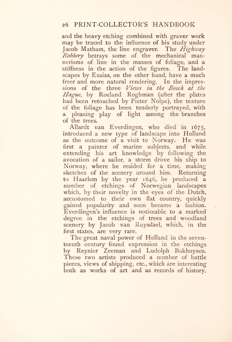 and the heavy etching combined with graver work may be traced to the influence of his study under Jacob Matham, the line engraver. The Highway Robbery betrays some of the mechanical' man- nerisms of line in the masses of foliage, and a stiffness in the action of the figures. The land- scapes by Esaias, on the other hand, have a much freer and more natural rendering. In the impres- sions of the three Views in the Bosch at the Hague, by Roeland Roghman (after the plates had been retouched by Pieter Nolpe), the texture of the foliage has been tenderly portrayed, with a pleasing play of light among the branches of the trees. Allardt van Everdingen, who died in 1675, introduced a new type of landscape into Holland as the outcome of a visit to Norway. He was first a painter of marine subjects, and while extending his art knowledge by following the avocation of a sailor, a storm drove his ship to Norway, where he resided for a time, making sketches of the scenery around him. Returning to Haarlem by the year 1646, he produced a number of etchings of Norwegian landscapes which, by their novelty in the eyes of the Dutch, accustomed to their own flat country, quickly gained popularity and soon became a fashion. Everdingen’s influence is noticeable to a marked degree in the etchings of trees and woodland scenery by Jacob van Ruysdael, which, in the first states, are very rare. The great naval power of Holland in the seven- teenth century found expression in the etchings by Reynier Zeeman and Ludolph Bakhuysen. These two artists produced a number of battle pieces, views of shipping, etc., which are interesting both as works of art and as records of history.