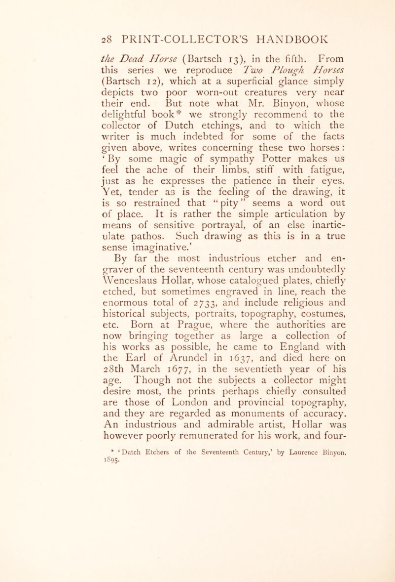 the Dead Horse (Bartsch 13), in the fifth. From this series we reproduce Two Plough Horses (Bartsch 12), which at a superficial glance simply depicts two poor worn-out creatures very near their end. But note what Mr. Binyon, whose delightful book^ we strongly recommend to the collector of Dutch etchings, and to which the writer is much indebted for some of the facts given above, writes concerning these two horses : ‘ By some magic of sympathy Potter makes us feel the ache of their limbs, stiff with fatigue, just as he expresses the patience in their eyes. Yet, tender as is the feeling of the drawing, it is so restrained that “ pity ” seems a word out of place. It is rather the simple articulation by means of sensitive portrayal, of an else inartic- ulate pathos. Such drawing as this is in a true sense imaginative.’ By far the most industrious etcher and en- graver of the seventeenth century was undoubtedly Wenceslaus Hollar, whose catalogued plates, chiefly etched, but sometimes engraved in line, reach the enormous total of 2733, and include religious and historical subjects, portraits, topography, costumes, etc. Born at Prague, where the authorities are now bringing together as large a collection of his works as possible, he came to England with the Earl of Arundel in 1637, and died here on 28th March 1677, in the seventieth year of his age. Though not the subjects a collector might desire most, the prints perhaps chiefly consulted are those of London and provincial topography, and they are regarded as monuments of accuracy. An industrious and admirable artist. Hollar was however poorly remunerated for his work, and four- * ‘ Dutch Etchers of the Seventeenth Century,’ by Laurence Binyon. 1S95.
