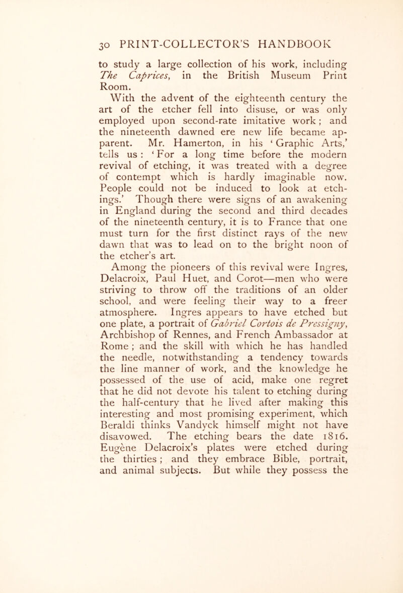 to study a large collection of his work, including The Caprices, in the British Museum Print Room. With the advent of the eighteenth century the art of the etcher fell into disuse, or was only employed upon second-rate imitative work; and the nineteenth dawned ere new life became ap- parent. Mr. Hamerton, in his ‘ Graphic Arts,' tells us: ‘For a long time before the modern revival of etching, it was treated with a degree of contempt which is hardly imaginable now. People could not be induced to look at etch- ings.’ Though there were signs of an awakening in England during- the second and third decades of the nineteenth century, it is to France that one must turn for the first distinct rays of the new dawn that was to lead on to the bright noon of the etcher’s art. Among the pioneers of this revival were Ingres, Delacroix, Paul Huet, and Corot—men who were striving to throw off the traditions of an older school, and were feeling their way to a freer atmosphere. Ingres appears to have etched but one plate, a portrait of Gabriel Cortois de Pressigiiy, Archbishop of Rennes, and French Ambassador at Rome ; and the skill with which he has handled the needle, notwithstanding a tendency towards the line manner of work, and the knowledge he possessed of the use of acid, make one regret that he did not devote his talent to etching during the half-century that he lived after making this interesting and most promising experiment, which Beraldi thinks Vandyck himself might not have disavowed. The etching bears the date i8i6. Eugene Delacroix’s plates were etched during the thirties ; and they embrace Bible, portrait, and animal subjects. But while they possess the