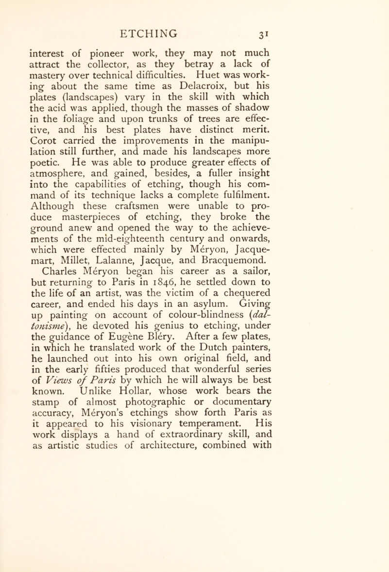 interest of pioneer work, they may not much attract the collector, as they betray a lack of mastery over technical difficulties. Huet was work- ing about the same time as Delacroix, but his plates (landscapes) vary in the skill with which the acid was applied, though the masses of shadow in the foliage and upon trunks of trees are effec- tive, and his best plates have distinct merit. Corot carried the improvements in the manipu- lation still further, and made his landscapes more poetic. He was able to produce greater effects of atmosphere, and gained, besides, a fuller insight into the capabilities of etching, though his com- mand of its technique lacks a complete fulfilment. Although these craftsmen were unable to pro- duce masterpieces of etching, they broke the ground anew and opened the way to the achieve- ments of the mid-eighteenth century and onwards, which were effected mainly by Meryon, Jacque- mart. Millet, Lalanne, Jacque, and Bracquemond. Charles Meryon began his career as a sailor, but returning to Paris in 1846, he settled down to the life of an artist, was the victim of a chequered career, and ended his days in an asylum. Giving up painting on account of colour-blindness {dal- tonisme), he devoted his genius to etching, under the guidance of Eugene Blery. After a few plates, in which he translated work of the Dutch painters, he launched out into his own original field, and in the early fifties produced that wonderful series of Views of Paris by which he will always be best known. Unlike Hollar, whose work bears the stamp of almost photographic or documentary accuracy, Meryon’s etchings show forth Paris as it appeared to his visionary temperament. His work displays a hand of extraordinary skill, and as artistic studies of architecture, combined with