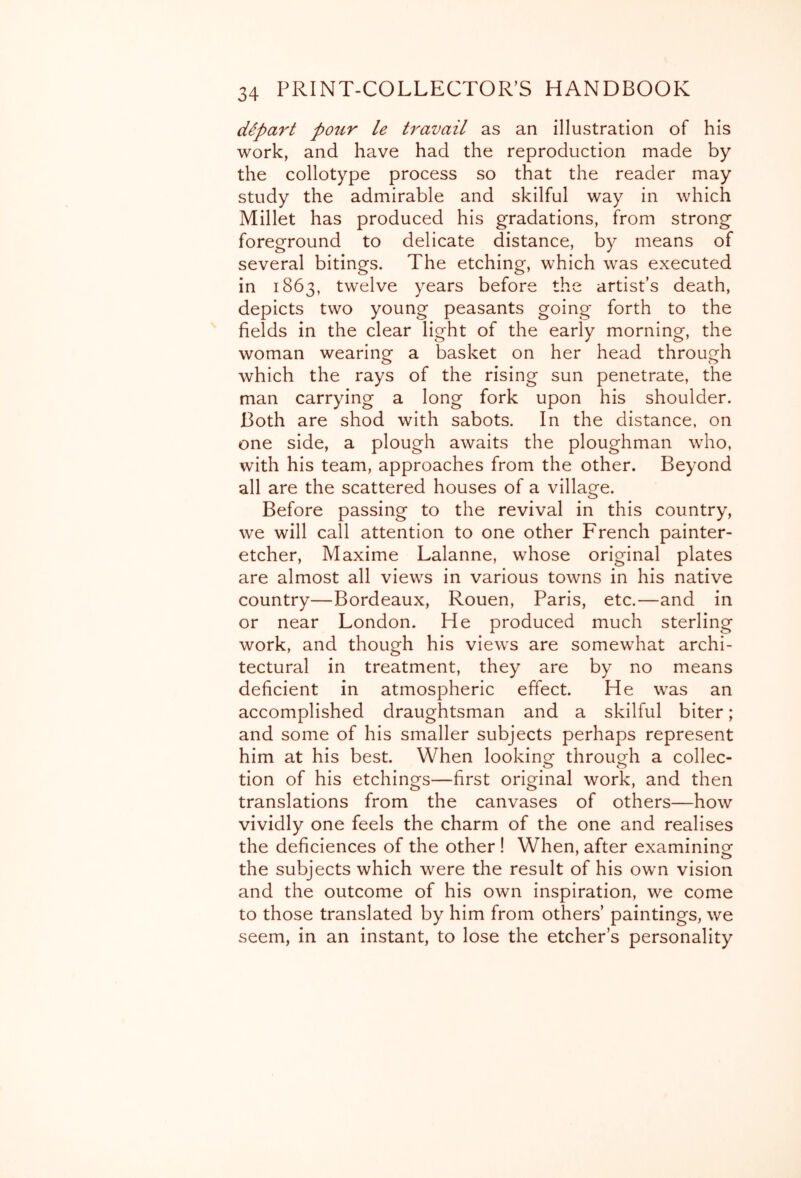 clipart pour le travail as an illustration of his work, and have had the reproduction made by the collotype process so that the reader may study the admirable and skilful way in which Millet has produced his gradations, from strong foreground to delicate distance, by means of several bitings. The etching, which was executed in 1863, twelve years before the artist’s death, depicts two young peasants going forth to the fields in the clear light of the early morning, the woman wearing a basket on her head through which the rays of the rising sun penetrate, the man carrying a long fork upon his shoulder. Both are shod with sabots. In the distance, on one side, a plough awaits the ploughman who, with his team, approaches from the other. Beyond all are the scattered houses of a village. Before passing to the revival in this country, we will call attention to one other French painter- etcher, Maxime Lalanne, whose original plates are almost all views in various towns in his native country—Bordeaux, Rouen, Paris, etc.—and in or near London. He produced much sterling work, and though his views are somewhat archi- tectural in treatment, they are by no means deficient in atmospheric effect. He w^as an accomplished draughtsman and a skilful biter; and some of his smaller subjects perhaps represent him at his best. When lookino^ throuorh a collec- o tion of his etchings—first original work, and then translations from the canvases of others—how vividly one feels the charm of the one and realises the deficiences of the other ! When, after examining the subjects which were the result of his own vision and the outcome of his own inspiration, we come to those translated by him from others’ paintings, we seem, in an instant, to lose the etcher’s personality