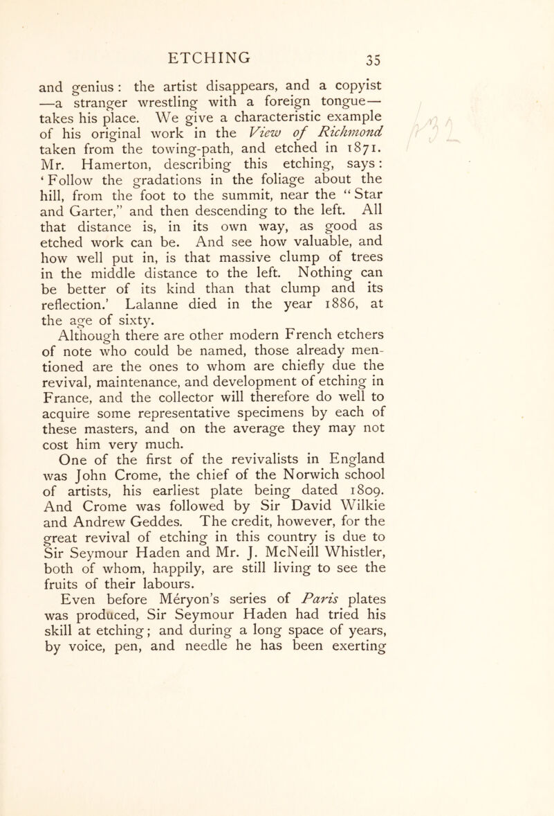 and genius : the artist disappears, and a copyist —a stranger wrestling with a foreign tongue— takes his place. We give a characteristic example of his original work in the View of Richmond taken from the towing-path, and etched in 1871. Mr. Hamerton, describing this etching, says: ‘Follow the gradations in the foliage about the hill, from the foot to the summit, near the “ Star and Garter,” and then descending to the left. All that distance is, in its own way, as good as etched work can be. And see how valuable, and how well put in, is that massive clump of trees in the middle distance to the left. Nothing can be better of its kind than that clump and its reflection.’ Lalanne died in the year 1886, at the age of sixty. Although there are other modern French etchers of note who could be named, those already men- tioned are the ones to whom are chiefly due the revival, maintenance, and development of etching in France, and the collector will therefore do well to acquire some representative specimens by each of these masters, and on the average they may not cost him very much. One of the first of the revivalists in England was John Crome, the chief of the Norwich school of artists, his earliest plate being dated 1809. And Crome was followed by Sir David Wilkie and Andrew Geddes. The credit, however, for the great revival of etching in this country is due to Sir Seymour Haden and Mr. J. McNeill Whistler, both of whom, happily, are still living to see the fruits of their labours. Even before Meryon’s series of Paris plates was produced. Sir Seymour Haden had tried his skill at etching; and during a long space of years, by voice, pen, and needle he has been exerting