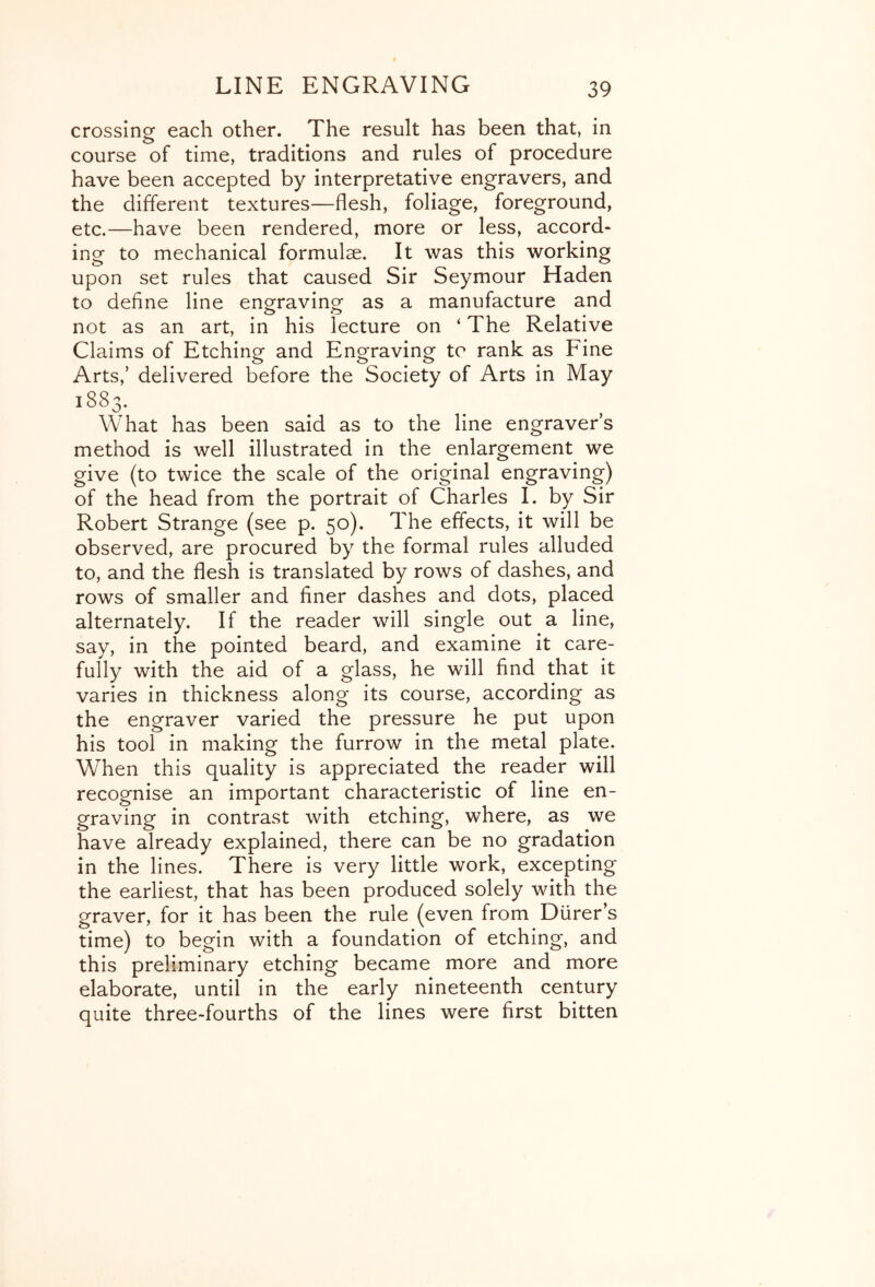 crossing each other. The result has been that, in course of time, traditions and rules of procedure have been accepted by interpretative engravers, and the different textures—flesh, foliage, foreground, etc.—have been rendered, more or less, accord* ing to mechanical formulae. It was this working upon set rules that caused Sir Seymour Haden to define line engraving as a manufacture and not as an art, in his lecture on ‘ The Relative Claims of Etching and Engraving to rank as Fine Arts,’ delivered before the Society of Arts in May 1883. What has been said as to the line engraver’s method is well illustrated in the enlargement we give (to twice the scale of the original engraving) of the head from the portrait of Charles I. by Sir Robert Strange (see p. 50). The effects, it will be observed, are procured by the formal rules alluded to, and the flesh is translated by rows of dashes, and rows of smaller and finer dashes and dots, placed alternately. If the reader will single out a line, say, in the pointed beard, and examine it care- fully with the aid of a glass, he will find that it varies in thickness along its course, according as the engraver varied the pressure he put upon his tool in making the furrow in the metal plate. When this quality is appreciated the reader will recognise an important characteristic of line en- graving in contrast with etching, where, as we have already explained, there can be no gradation in the lines. There is very little work, excepting the earliest, that has been produced solely with the graver, for it has been the rule (even from Diirer’s time) to begin with a foundation of etching, and this preliminary etching became more and more elaborate, until in the early nineteenth century quite three-fourths of the lines were first bitten