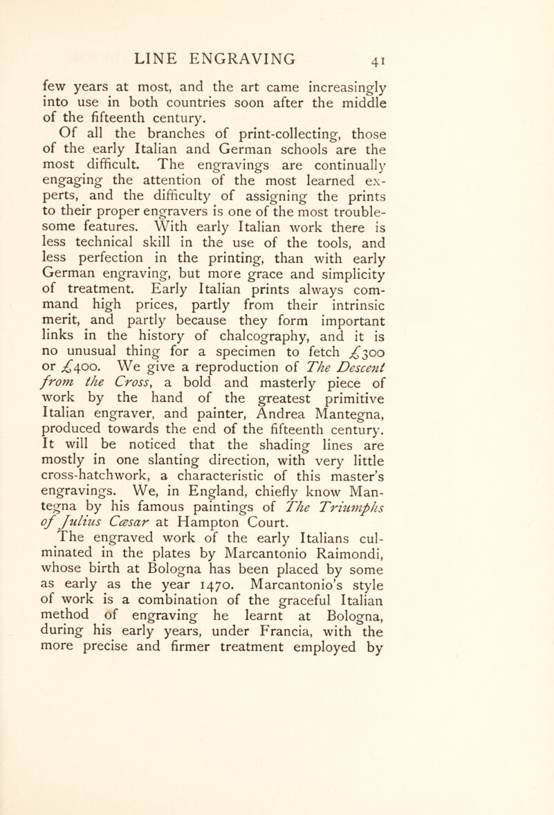 few years at most, and the art came increasingly into use in both countries soon after the middle of the fifteenth century. Of all the branches of print-collecting, those of the early Italian and German schools are the most difficult. The engravings are continually engaging the attention of the most learned ex- perts, and the difficulty of assigning the prints to their proper engravers is one of the most trouble- some features. With early Italian work there is less technical skill in the use of the tools, and less perfection in the printing, than with early German engraving, but more grace and simplicity of treatment. Early Italian prints always com- mand high prices, partly from their intrinsic merit, and partly because they form important links in the history of chalcography, and it is no unusual thing for a specimen to fetch ;^300 or ^400. We give a reproduction of TAe Descent from the Cross, a bold and masterly piece of work by the hand of the greatest primitive Italian engraver, and painter, Andrea Mantegna, produced towards the end of the fifteenth century. It will be noticed that the shading lines are mostly in one slanting direction, with very little cross-hatchwork, a characteristic of this masters engravings. We, in England, chiefly know Man- tegna by his famous paintings of The Triumphs of Juliits Ccesar at Hampton Court. The engraved work of the early Italians cul- minated in the plates by Marcantonio Raimondi, whose birth at Bologna has been placed by some as early as the year 1470. Marcantonio’s style of work is a combination of the graceful Italian method of engraving he learnt at Bologna, during his early years, under Francia, with the more precise and firmer treatment employed by