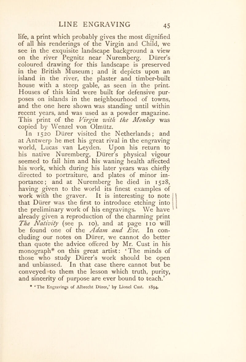 life, a print which probably gives the most dignified of all his renderings of the Virgin and Child, we see in the exquisite landscape background a view on the river Pegnitz near Nuremberg. Dtirer’s coloured drawing for this landscape is preserved in the British Museum; and it depicts upon an island in the river, the plaster and timber-built house with a steep gable, as seen in the print. H ouses of this kind were built for defensive pur- poses on islands in the neighbourhood of towns, and the one here shown was standinof until within recent years, and was used as a powder magazine. This print of the Virgin with the Monkey was copied by Wenzel von Olmtitz. In 1520 Diirer visited the Netherlands; and at Antwerp he met his great rival in the engraving world, Lucas van Leyden. Upon his return to his native Nuremberg, Diirer’s physical vigour seemed to fail him and his waning health affected his work, which during his later years was chiefly directed to portraiture, and plates of minor im- portance; and at Nuremberg he died in 1528, having given to the world its finest examples of work with the graver. It is interesting to note I that Diirer was the first to introduce etching into | the preliminary work of his engravings. We have ^ already given a reproduction of the charming print The Nativity (see p. 10), and at page no will be found one of the Adam and Eve, In con- cluding our notes on Diirer, we cannot do better than quote the advice offered by Mr. Cust in his monograph^ on this great artist: ‘The minds of those who study Diirer s work should be open and unbiassed. In that case there cannot but be conveyed to them the lesson which truth, purity, and sincerity of purpose are ever bound to teach.’ * ‘The Engravings of Albrecht Diirer,’ by Lionel Cust. 1894,