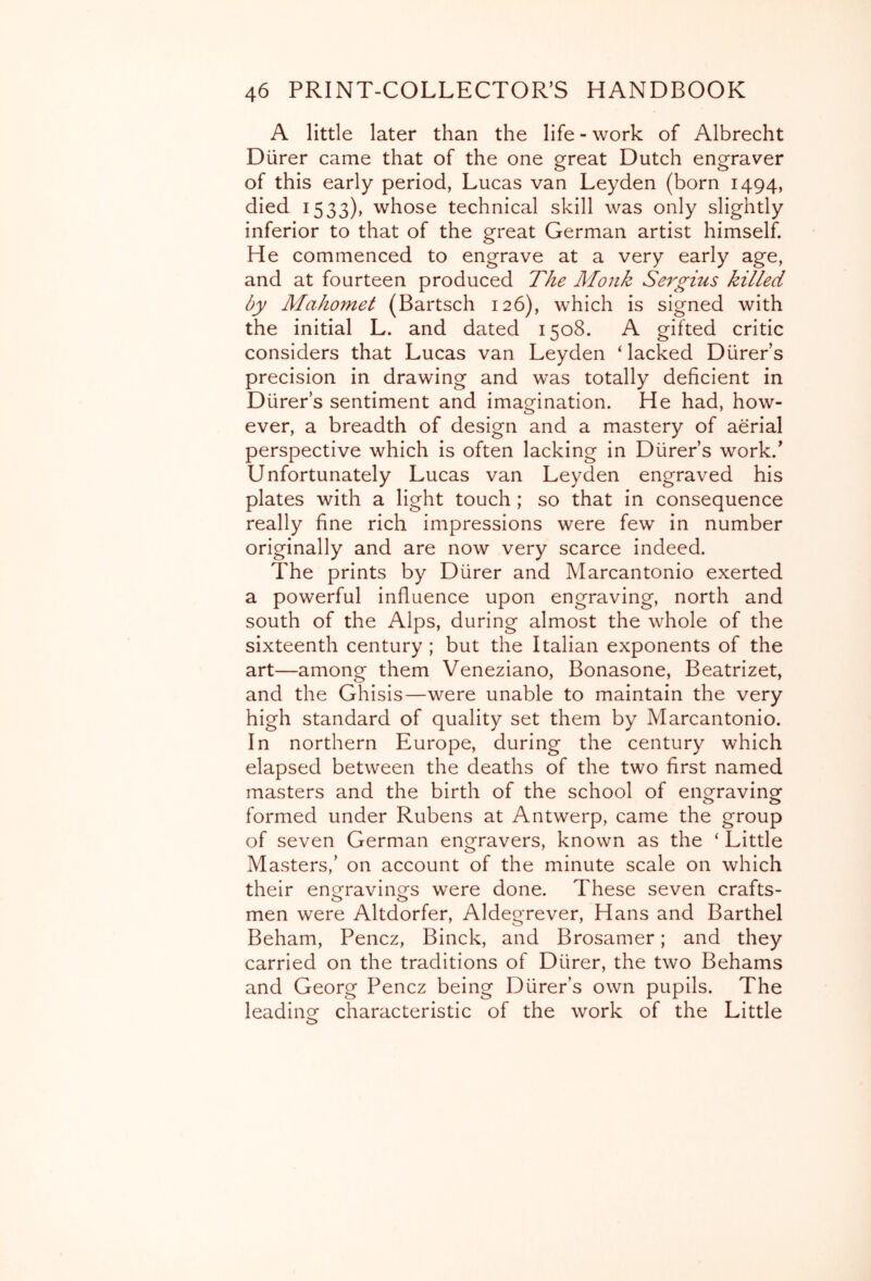 A little later than the life - work of Albrecht Diirer came that of the one great Dutch engraver of this early period, Lucas van Leyden (born 1494, died 1533), whose technical skill was only slightly inferior to that of the great German artist himself. He commenced to engrave at a very early age, and at fourteen produced The Monk Serg-ius killed by Mahomet (Bartsch 126), which is signed with the initial L. and dated 1508. A gifted critic considers that Lucas van Leyden ‘ lacked Diirer’s precision in drawing and was totally deficient in Diirer’s sentiment and imagination. He had, how- ever, a breadth of design and a mastery of aerial perspective which is often lacking in Diirer’s work.’ Unfortunately Lucas van Leyden engraved his plates with a light touch ; so that in consequence really fine rich impressions were few in number originally and are now very scarce indeed. The prints by Diirer and Marcantonio exerted a powerful influence upon engraving, north and south of the Alps, during almost the whole of the sixteenth century ; but the Italian exponents of the art—among them Veneziano, Bonasone, Beatrizet, and the Ghisis—were unable to maintain the very high Standard of quality set them by Marcantonio. In northern Europe, during the century which elapsed between the deaths of the two first named masters and the birth of the school of engraving formed under Rubens at Antwerp, came the group of seven German engravers, known as the ‘ Little Masters,’ on account of the minute scale on which their engravings were done. These seven crafts- men were Altdorfer, Aldegrever, Hans and Barthel Beham, Pencz, Binck, and Brosamer; and they carried on the traditions of Diirer, the two Behams and Georg Pencz being Diirer’s own pupils. The leading characteristic of the work of the Little O