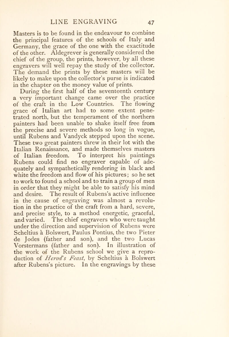 Masters is to be found in the endeavour to combine the principal features of the schools of Italy and Germany, the grace of the one with the exactitude of the other. Aldegrever is generally considered the chief of the group, the prints, however, by all these engravers will well repay the study of the collector. The demand the prints by these masters will be likely to make upon the collector’s purse is indicated in the chapter on the money value of prints. During the first half of the seventeenth century a very important change came over the practice of the craft in the Low Countries. The flowing grace of Italian art had to some extent pene- trated north, but the temperament of the northern painters had been unable to shake Itself free from the precise and severe methods so long in vogue, until Rubens and Vandyck stepped upon the scene. These two great painters threw in their lot with the Italian Renaissance, and made themselves masters of Italian freedom. To interpret his paintings Rubens could find no engraver capable of ade- quately and sympathetically rendering in black and white the freedom and flow of his pictures; so he set to work to found a school and to train a group of men in order that they might be able to satisfy his mind and desire. The result of Rubens’s active influence in the cause of enofravinof was almost a revolu- tion in the practice of the craft from a hard, severe, and precise style, to a method energetic, graceful, and varied. The chief engravers who were taught under the direction and supervision of Rubens were Scheltius a Bolswert, Paulus Pontius, the two Pieter de Jodes (father and son), and the two Lucas Vorstermans (father and son). In illustration of the work of the Rubens school we give a repro- duction of Herod's Feast, by Scheltius a Bolswert after Rubens’s picture. In the engravings by these