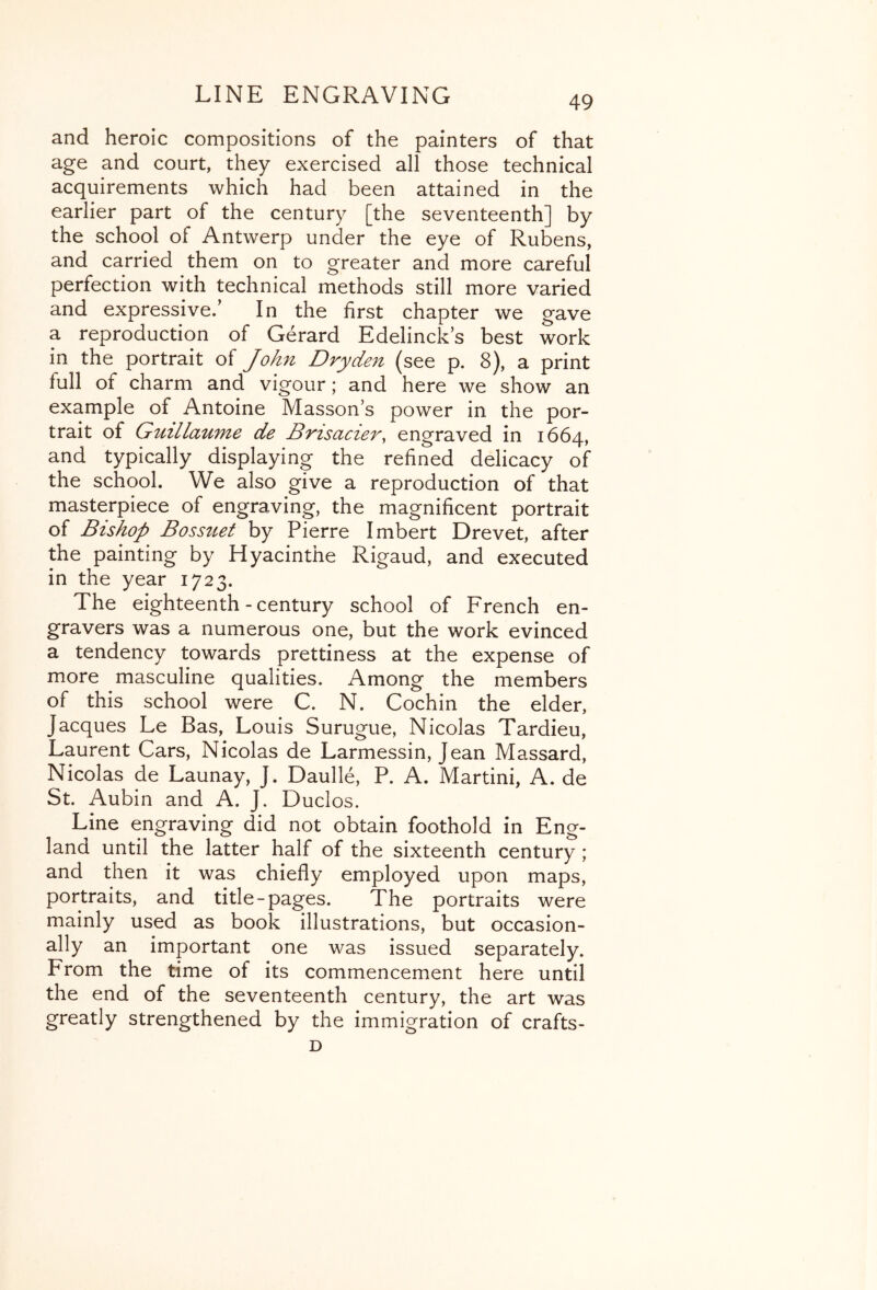 and heroic compositions of the painters of that age and court, they exercised all those technical acquirements which had been attained in the earlier part of the century [the seventeenth] by the school of Antwerp under the eye of Rubens, and carried them on to greater and more careful perfection with technical methods still more varied and expressive.’ In the first chapter we gave a reproduction of Gerard Edelinck’s best work in the portrait of John Dryde^i (see p. 8), a print full of charm and vigour; and here we show an example of Antoine Masson’s power in the por- trait of Guillaume de BrisacieVy engraved in 1664, and typically displaying the refined delicacy of the school. We also give a reproduction of that masterpiece of engraving, the magnificent portrait of Bishop Bossuet by Pierre Imbert Brevet, after the painting by Hyacinthe Rigaud, and executed in the year 1723. The eighteenth - century school of French en- gravers was a numerous one, but the work evinced a tendency towards prettiness at the expense of more masculine qualities. Among the members of this school were C. N. Cochin the elder, Jacques Le Bas, Louis Surugue, Nicolas Tardieu, Laurent Cars, Nicolas de Larmessin, Jean Massard, Nicolas de Launay, J. Daulle, P. A. Martini, A. de St. Aubin and A. J. Duclos. Line engraving did not obtain foothold in Eng- land until the latter half of the sixteenth century ; and then it was chiefly employed upon maps, portraits, and title-pages. The portraits were mainly used as book illustrations, but occasion- ally an important one was issued separately. From the time of its commencement here until the end of the seventeenth century, the art was greatly strengthened by the immigration of crafts- D