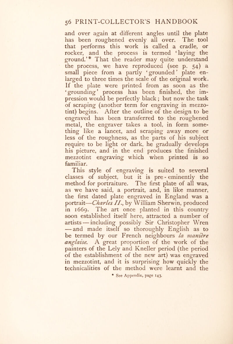 and over again at different angles until the plate has been roughened evenly all over. The tool that performs this work is called a cradle, or rocker, and the process is termed ‘ laying the ground.’That the reader may quite understand the process, we have reproduced (see p. 54) a small piece from a partly ‘ grounded ’ plate en- larged to three times the scale of the original work. If the plate were printed from as soon as the ‘grounding’ process has been finished, the im- pression would be perfectly black ; but now the task of scraping (another term for engraving in mezzo- tint) begins. After the outline of the design to be engraved has been transferred to the roughened metal, the engraver takes a tool, in form some- thing like a lancet, and scraping away more or less of the roughness, as the parts of his subject require to be light or dark, he gradually develops his picture, and in the end produces the finished mezzotint engraving which when printed is so familiar. This style of engraving is suited to several classes of subject, but it is pre-eminently the method for portraiture. The first plate of all was, as we have said, a portrait, and, in like manner, the first dated plate engraved in England was a portrait—Charles II., by William Sherwin, produced in 1669. The art once planted in this country soon established itself here, attracted a number of artists — including possibly Sir Christopher Wren — and made itself so thoroughly English as to be termed by our French neighbours La inaniere anglaise. A great proportion of the work of the painters of the Lely and Kneller period (the period of the establishment of the new art) was engraved in mezzotint, and it is surprising how quickly the technicalities of the method were learnt and the * See Appendix, page 143.