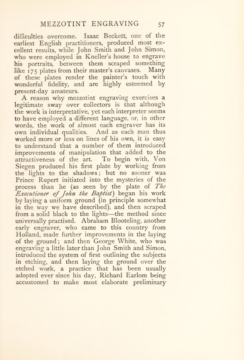 difiiculties overcome. Isaac Beckett, one of the earliest English practitioners, produced most ex- cellent results, while John Smith and John Simon, who were employed in Kneller’s house to engrave his portraits, between them scraped something like 175 plates from their master’s canvases. Many of these plates render the painter’s touch with wonderful fidelity, and are highly esteemed by present-day amateurs. A reason why mezzotint engraving exercises a legitimate sway over collectors is that although the work is interpretative, yet each interpreter seems to have employed a different language, or, in other words, the work of almost each engraver has its own individual qualities. And as each man thus worked more or less on lines of his own, it is easy to understand that a number of them introduced improvements of manipulation that added to the attractiveness of the art. To begin with. Von Siegen produced his first plate by working from the lights to the shadows; but no sooner was o Prince Rupert initiated into the mysteries of the process than he (as seen by the plate of The Executioner of John the Baptist) began his work by laying a uniform ground (in principle somewhat in the way we have described), and then scraped from a solid black to the lights—the method since universally practised. Abraham Blooteling, another early engraver, who came to this country from Holland, made further improvements in the laying of the ground; and then George White, who was engraving a little later than John Smith and Simon, introduced the system of first outlining the subjects in etching, and then laying the ground over the etched work, a practice that has been usually adopted ever since his day, Richard Earlom being accustomed to make most elaborate preliminary