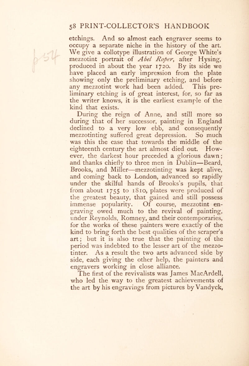 etchings. And so almost each engraver seems to occupy a separate niche in the history of the art. We give a collotype illustration of George White’s mezzotint portrait of Abel Roper^ after Hysing, produced in about the year 1720. By its side we have placed an early impression from the plate showing only the preliminary etching, and before any mezzotint work had been added. This pre- liminary etching is of great interest, for, so far as the writer knows, it is the earliest example of the kind that exists. During the reign of Anne, and still more so during that of her successor, painting in England declined to a very low ebb, and consequently mezzotinting suffered great depression. So much was this the case that towards the middle of the eighteenth century the art almost died out. How- ever, the darkest hour preceded a glorious dawn; and thanks chiefly to three men in Dublin—Beard, Brooks, and Miller—mezzotinting was kept alive, and coming back to London, advanced so rapidly under the skilful hands of Brooks’s pupils, that from about 1755 to 1810, plates were produced of the greatest beauty, that gained and still possess immense popularity. Of course, mezzotint en- graving owed much to the revival of painting, under Reynolds, Romney, and their contemporaries, for the works of these painters were exactly of the kind to bring forth the best qualities of the scraper’s art; but it is also true that the painting of the period was indebted to the lesser art of the mezzo- tinter. As a result the two arts advanced side by side, each giving the other help, the painters and engravers working in close alliance. The first of the revivalists was James MacArdell, who led the way to the greatest achievements of the art by his engravings from pictures by Vandyck,